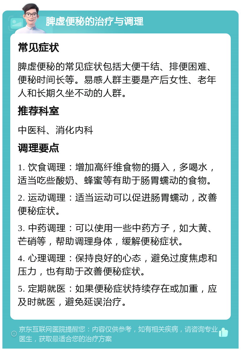 脾虚便秘的治疗与调理 常见症状 脾虚便秘的常见症状包括大便干结、排便困难、便秘时间长等。易感人群主要是产后女性、老年人和长期久坐不动的人群。 推荐科室 中医科、消化内科 调理要点 1. 饮食调理：增加高纤维食物的摄入，多喝水，适当吃些酸奶、蜂蜜等有助于肠胃蠕动的食物。 2. 运动调理：适当运动可以促进肠胃蠕动，改善便秘症状。 3. 中药调理：可以使用一些中药方子，如大黄、芒硝等，帮助调理身体，缓解便秘症状。 4. 心理调理：保持良好的心态，避免过度焦虑和压力，也有助于改善便秘症状。 5. 定期就医：如果便秘症状持续存在或加重，应及时就医，避免延误治疗。