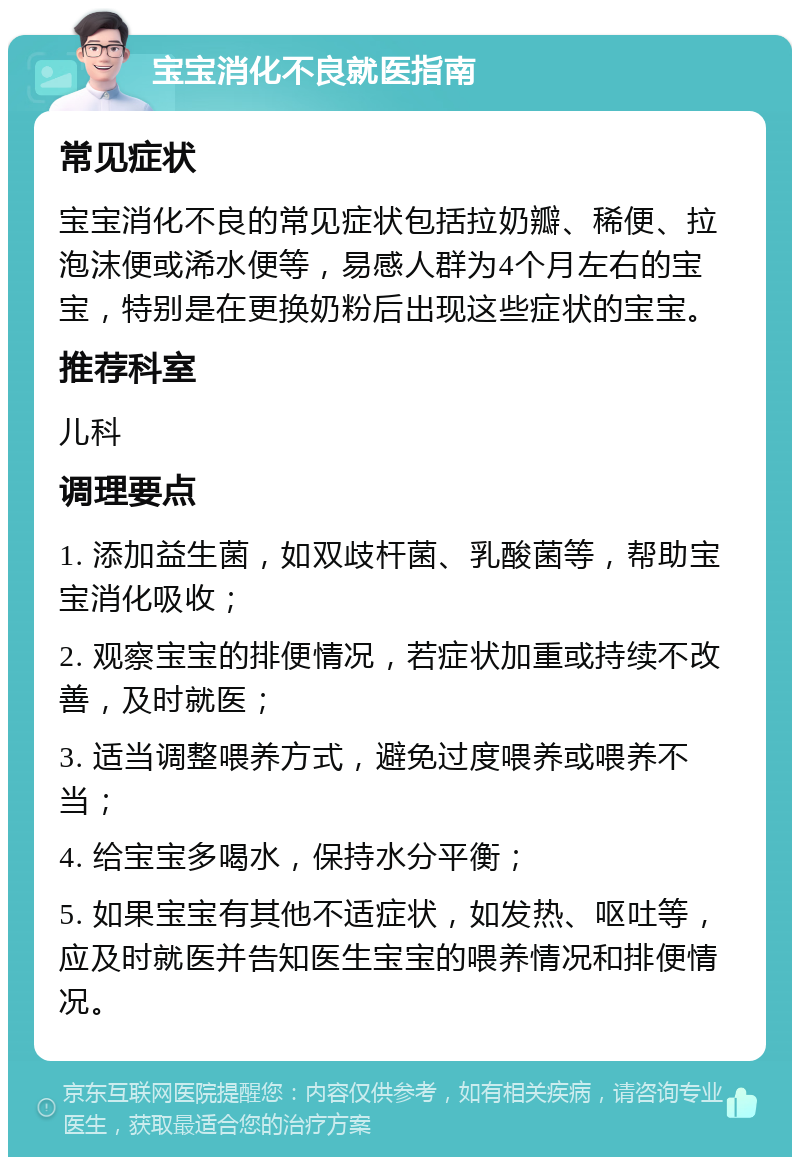 宝宝消化不良就医指南 常见症状 宝宝消化不良的常见症状包括拉奶瓣、稀便、拉泡沫便或浠水便等，易感人群为4个月左右的宝宝，特别是在更换奶粉后出现这些症状的宝宝。 推荐科室 儿科 调理要点 1. 添加益生菌，如双歧杆菌、乳酸菌等，帮助宝宝消化吸收； 2. 观察宝宝的排便情况，若症状加重或持续不改善，及时就医； 3. 适当调整喂养方式，避免过度喂养或喂养不当； 4. 给宝宝多喝水，保持水分平衡； 5. 如果宝宝有其他不适症状，如发热、呕吐等，应及时就医并告知医生宝宝的喂养情况和排便情况。