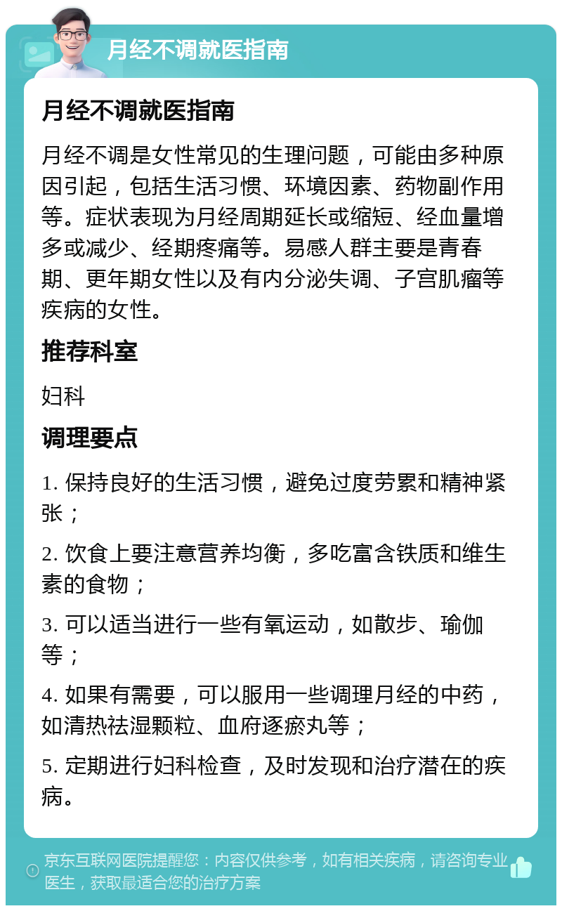 月经不调就医指南 月经不调就医指南 月经不调是女性常见的生理问题，可能由多种原因引起，包括生活习惯、环境因素、药物副作用等。症状表现为月经周期延长或缩短、经血量增多或减少、经期疼痛等。易感人群主要是青春期、更年期女性以及有内分泌失调、子宫肌瘤等疾病的女性。 推荐科室 妇科 调理要点 1. 保持良好的生活习惯，避免过度劳累和精神紧张； 2. 饮食上要注意营养均衡，多吃富含铁质和维生素的食物； 3. 可以适当进行一些有氧运动，如散步、瑜伽等； 4. 如果有需要，可以服用一些调理月经的中药，如清热祛湿颗粒、血府逐瘀丸等； 5. 定期进行妇科检查，及时发现和治疗潜在的疾病。