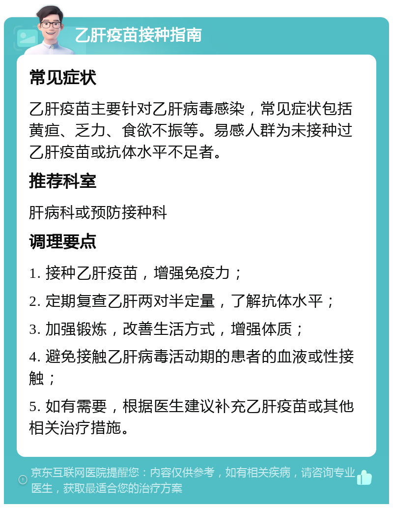 乙肝疫苗接种指南 常见症状 乙肝疫苗主要针对乙肝病毒感染，常见症状包括黄疸、乏力、食欲不振等。易感人群为未接种过乙肝疫苗或抗体水平不足者。 推荐科室 肝病科或预防接种科 调理要点 1. 接种乙肝疫苗，增强免疫力； 2. 定期复查乙肝两对半定量，了解抗体水平； 3. 加强锻炼，改善生活方式，增强体质； 4. 避免接触乙肝病毒活动期的患者的血液或性接触； 5. 如有需要，根据医生建议补充乙肝疫苗或其他相关治疗措施。