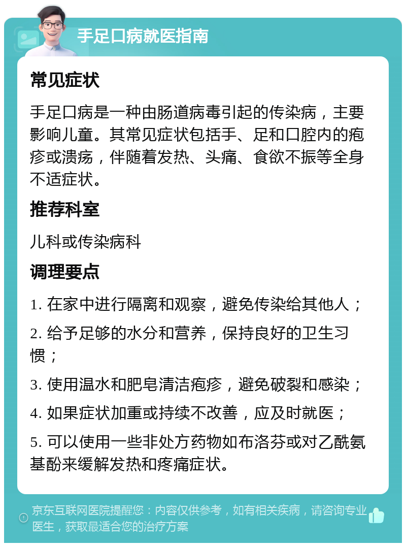 手足口病就医指南 常见症状 手足口病是一种由肠道病毒引起的传染病，主要影响儿童。其常见症状包括手、足和口腔内的疱疹或溃疡，伴随着发热、头痛、食欲不振等全身不适症状。 推荐科室 儿科或传染病科 调理要点 1. 在家中进行隔离和观察，避免传染给其他人； 2. 给予足够的水分和营养，保持良好的卫生习惯； 3. 使用温水和肥皂清洁疱疹，避免破裂和感染； 4. 如果症状加重或持续不改善，应及时就医； 5. 可以使用一些非处方药物如布洛芬或对乙酰氨基酚来缓解发热和疼痛症状。