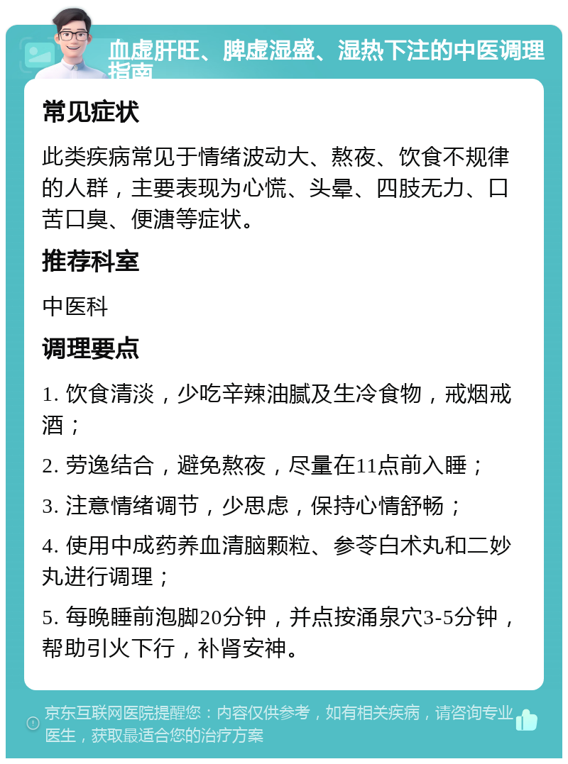 血虚肝旺、脾虚湿盛、湿热下注的中医调理指南 常见症状 此类疾病常见于情绪波动大、熬夜、饮食不规律的人群，主要表现为心慌、头晕、四肢无力、口苦口臭、便溏等症状。 推荐科室 中医科 调理要点 1. 饮食清淡，少吃辛辣油腻及生冷食物，戒烟戒酒； 2. 劳逸结合，避免熬夜，尽量在11点前入睡； 3. 注意情绪调节，少思虑，保持心情舒畅； 4. 使用中成药养血清脑颗粒、参苓白术丸和二妙丸进行调理； 5. 每晚睡前泡脚20分钟，并点按涌泉穴3-5分钟，帮助引火下行，补肾安神。