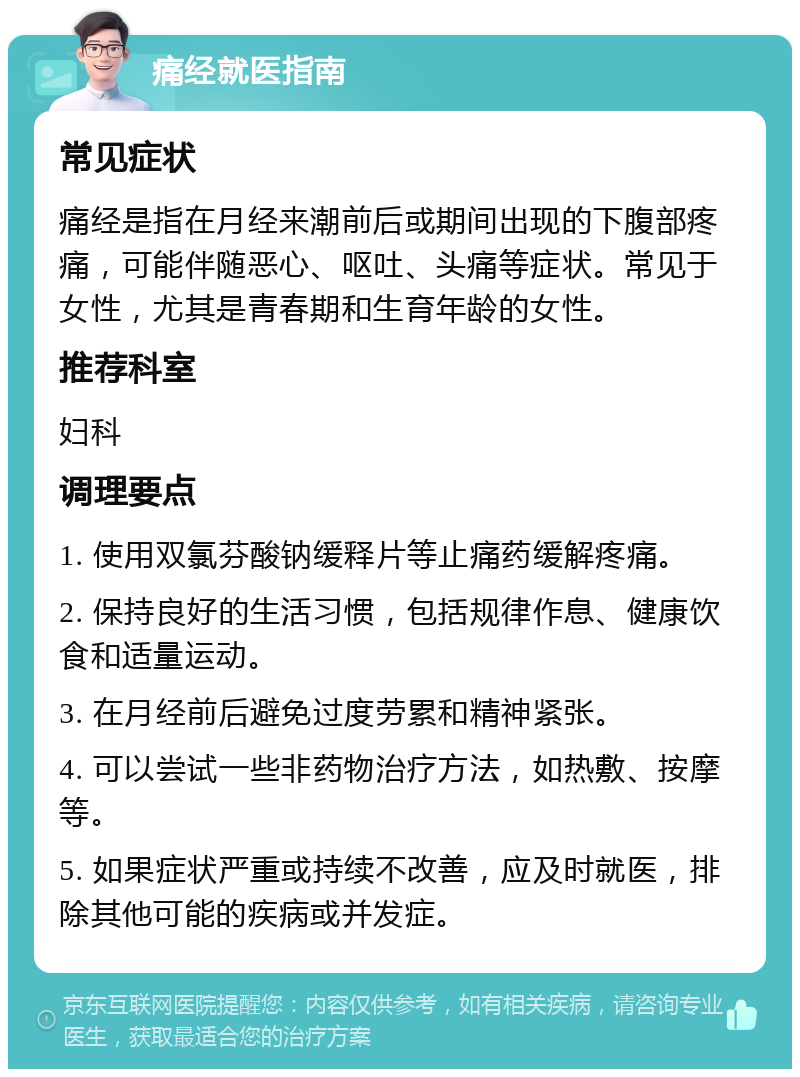 痛经就医指南 常见症状 痛经是指在月经来潮前后或期间出现的下腹部疼痛，可能伴随恶心、呕吐、头痛等症状。常见于女性，尤其是青春期和生育年龄的女性。 推荐科室 妇科 调理要点 1. 使用双氯芬酸钠缓释片等止痛药缓解疼痛。 2. 保持良好的生活习惯，包括规律作息、健康饮食和适量运动。 3. 在月经前后避免过度劳累和精神紧张。 4. 可以尝试一些非药物治疗方法，如热敷、按摩等。 5. 如果症状严重或持续不改善，应及时就医，排除其他可能的疾病或并发症。