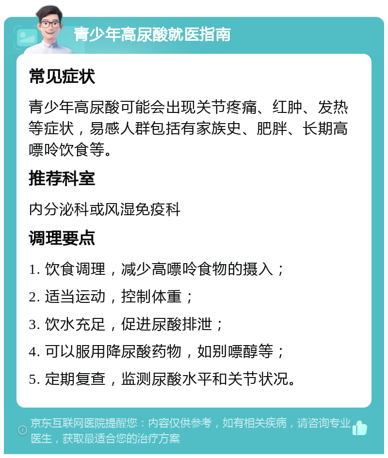 青少年高尿酸就医指南 常见症状 青少年高尿酸可能会出现关节疼痛、红肿、发热等症状，易感人群包括有家族史、肥胖、长期高嘌呤饮食等。 推荐科室 内分泌科或风湿免疫科 调理要点 1. 饮食调理，减少高嘌呤食物的摄入； 2. 适当运动，控制体重； 3. 饮水充足，促进尿酸排泄； 4. 可以服用降尿酸药物，如别嘌醇等； 5. 定期复查，监测尿酸水平和关节状况。