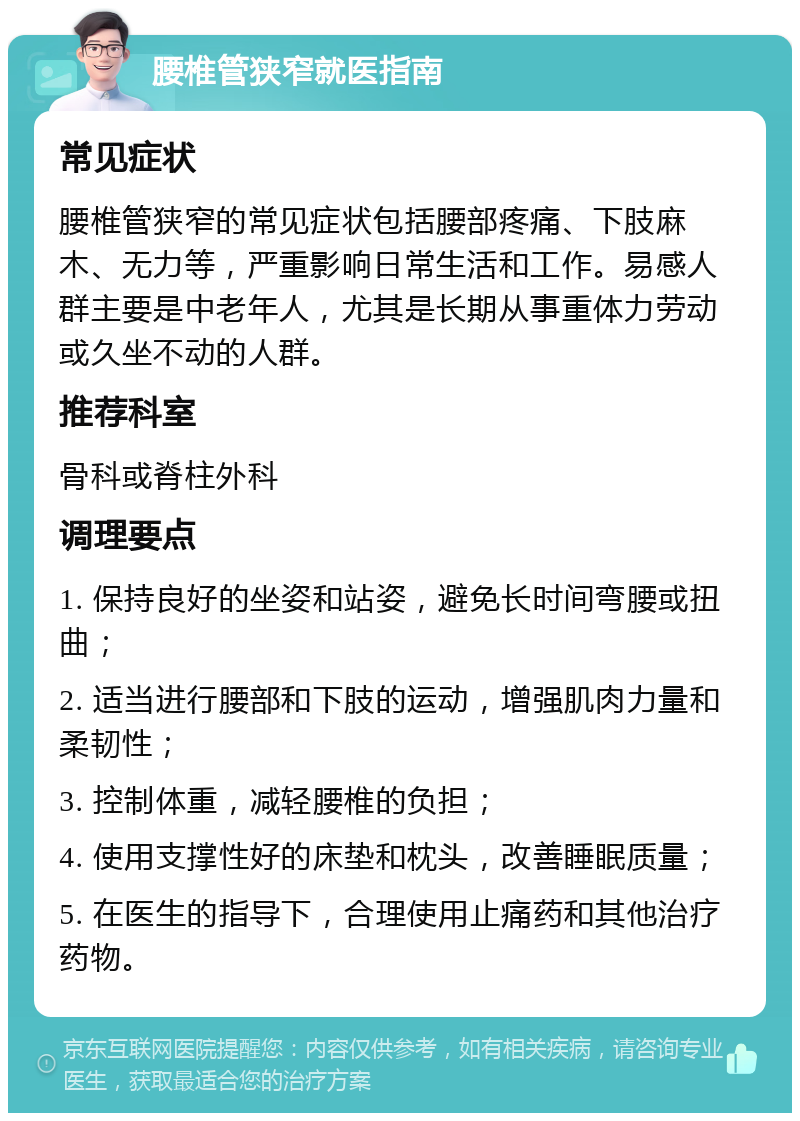 腰椎管狭窄就医指南 常见症状 腰椎管狭窄的常见症状包括腰部疼痛、下肢麻木、无力等，严重影响日常生活和工作。易感人群主要是中老年人，尤其是长期从事重体力劳动或久坐不动的人群。 推荐科室 骨科或脊柱外科 调理要点 1. 保持良好的坐姿和站姿，避免长时间弯腰或扭曲； 2. 适当进行腰部和下肢的运动，增强肌肉力量和柔韧性； 3. 控制体重，减轻腰椎的负担； 4. 使用支撑性好的床垫和枕头，改善睡眠质量； 5. 在医生的指导下，合理使用止痛药和其他治疗药物。