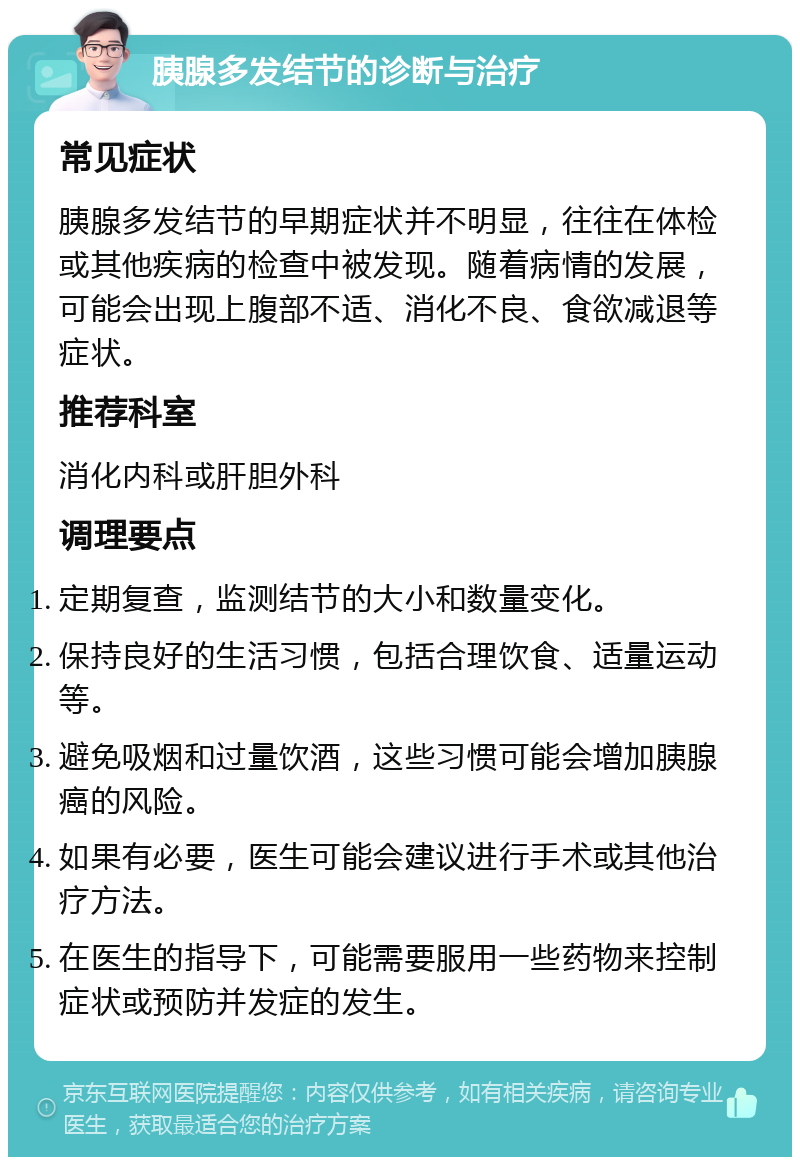 胰腺多发结节的诊断与治疗 常见症状 胰腺多发结节的早期症状并不明显，往往在体检或其他疾病的检查中被发现。随着病情的发展，可能会出现上腹部不适、消化不良、食欲减退等症状。 推荐科室 消化内科或肝胆外科 调理要点 定期复查，监测结节的大小和数量变化。 保持良好的生活习惯，包括合理饮食、适量运动等。 避免吸烟和过量饮酒，这些习惯可能会增加胰腺癌的风险。 如果有必要，医生可能会建议进行手术或其他治疗方法。 在医生的指导下，可能需要服用一些药物来控制症状或预防并发症的发生。