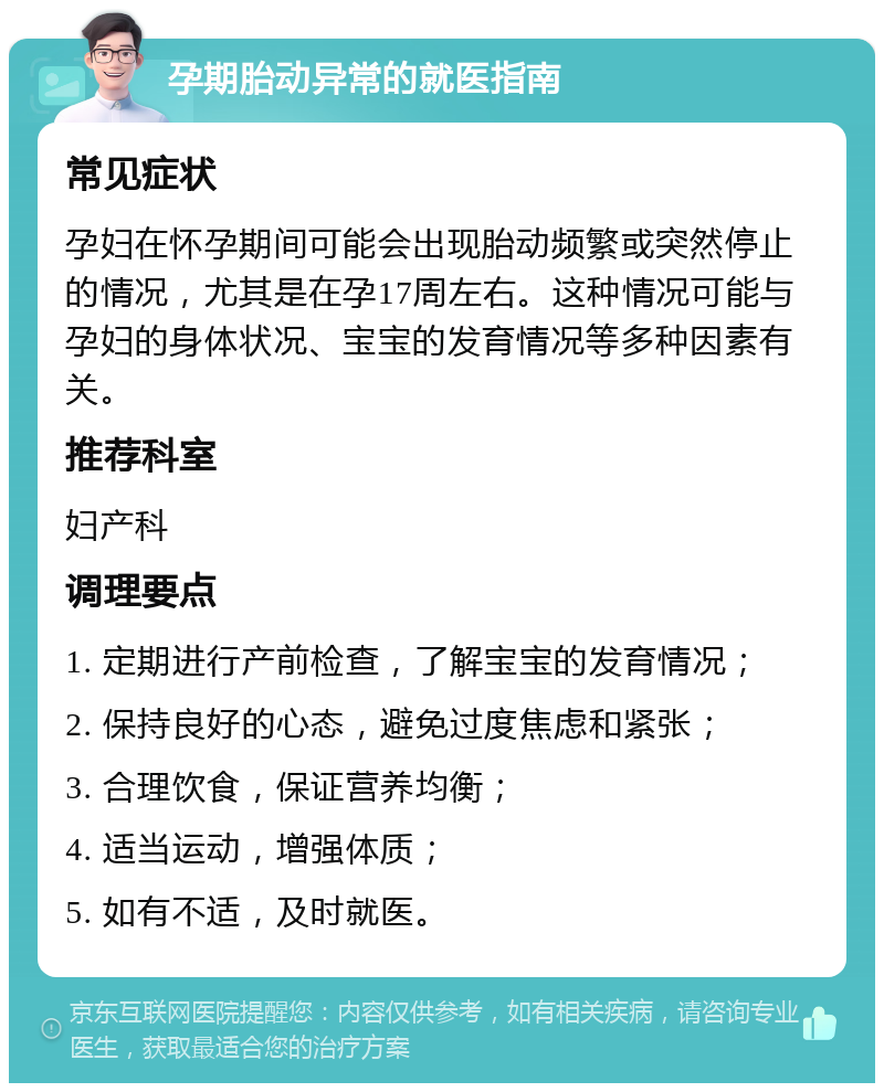 孕期胎动异常的就医指南 常见症状 孕妇在怀孕期间可能会出现胎动频繁或突然停止的情况，尤其是在孕17周左右。这种情况可能与孕妇的身体状况、宝宝的发育情况等多种因素有关。 推荐科室 妇产科 调理要点 1. 定期进行产前检查，了解宝宝的发育情况； 2. 保持良好的心态，避免过度焦虑和紧张； 3. 合理饮食，保证营养均衡； 4. 适当运动，增强体质； 5. 如有不适，及时就医。