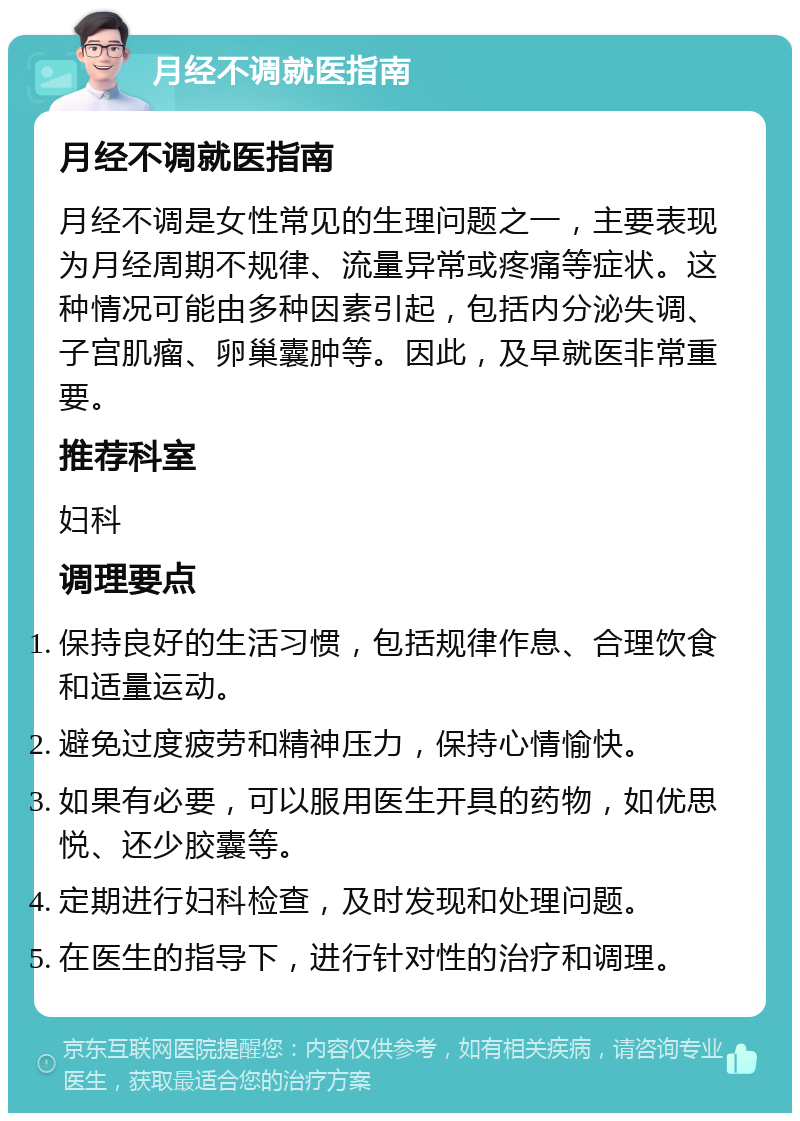 月经不调就医指南 月经不调就医指南 月经不调是女性常见的生理问题之一，主要表现为月经周期不规律、流量异常或疼痛等症状。这种情况可能由多种因素引起，包括内分泌失调、子宫肌瘤、卵巢囊肿等。因此，及早就医非常重要。 推荐科室 妇科 调理要点 保持良好的生活习惯，包括规律作息、合理饮食和适量运动。 避免过度疲劳和精神压力，保持心情愉快。 如果有必要，可以服用医生开具的药物，如优思悦、还少胶囊等。 定期进行妇科检查，及时发现和处理问题。 在医生的指导下，进行针对性的治疗和调理。