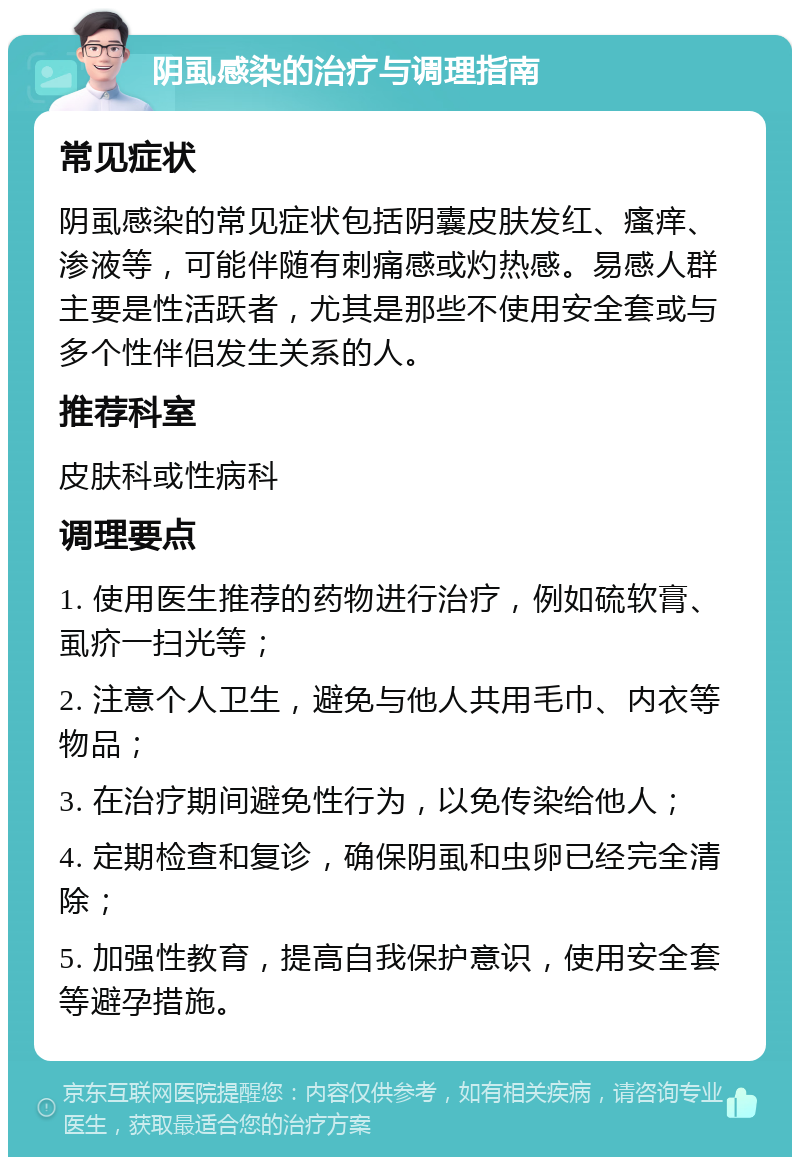 阴虱感染的治疗与调理指南 常见症状 阴虱感染的常见症状包括阴囊皮肤发红、瘙痒、渗液等，可能伴随有刺痛感或灼热感。易感人群主要是性活跃者，尤其是那些不使用安全套或与多个性伴侣发生关系的人。 推荐科室 皮肤科或性病科 调理要点 1. 使用医生推荐的药物进行治疗，例如硫软膏、虱疥一扫光等； 2. 注意个人卫生，避免与他人共用毛巾、内衣等物品； 3. 在治疗期间避免性行为，以免传染给他人； 4. 定期检查和复诊，确保阴虱和虫卵已经完全清除； 5. 加强性教育，提高自我保护意识，使用安全套等避孕措施。