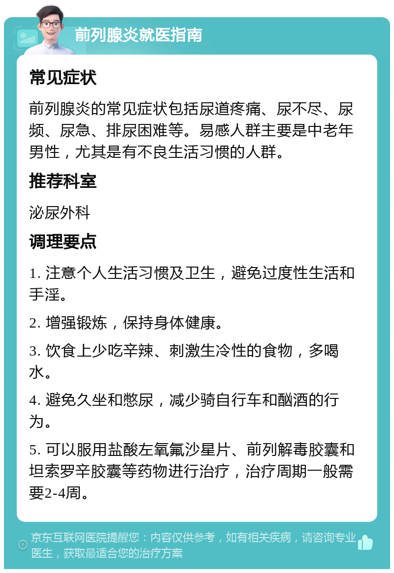 前列腺炎就医指南 常见症状 前列腺炎的常见症状包括尿道疼痛、尿不尽、尿频、尿急、排尿困难等。易感人群主要是中老年男性，尤其是有不良生活习惯的人群。 推荐科室 泌尿外科 调理要点 1. 注意个人生活习惯及卫生，避免过度性生活和手淫。 2. 增强锻炼，保持身体健康。 3. 饮食上少吃辛辣、刺激生冷性的食物，多喝水。 4. 避免久坐和憋尿，减少骑自行车和酗酒的行为。 5. 可以服用盐酸左氧氟沙星片、前列解毒胶囊和坦索罗辛胶囊等药物进行治疗，治疗周期一般需要2-4周。