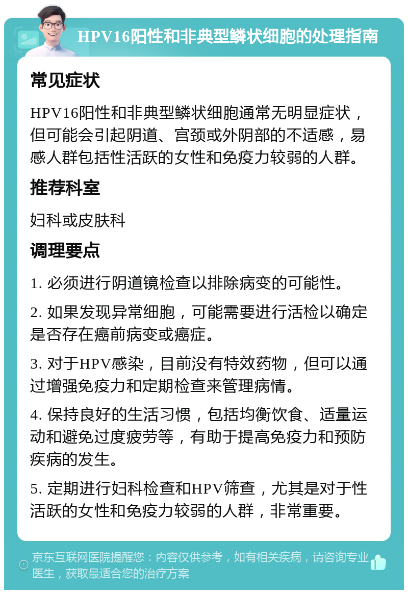 HPV16阳性和非典型鳞状细胞的处理指南 常见症状 HPV16阳性和非典型鳞状细胞通常无明显症状，但可能会引起阴道、宫颈或外阴部的不适感，易感人群包括性活跃的女性和免疫力较弱的人群。 推荐科室 妇科或皮肤科 调理要点 1. 必须进行阴道镜检查以排除病变的可能性。 2. 如果发现异常细胞，可能需要进行活检以确定是否存在癌前病变或癌症。 3. 对于HPV感染，目前没有特效药物，但可以通过增强免疫力和定期检查来管理病情。 4. 保持良好的生活习惯，包括均衡饮食、适量运动和避免过度疲劳等，有助于提高免疫力和预防疾病的发生。 5. 定期进行妇科检查和HPV筛查，尤其是对于性活跃的女性和免疫力较弱的人群，非常重要。