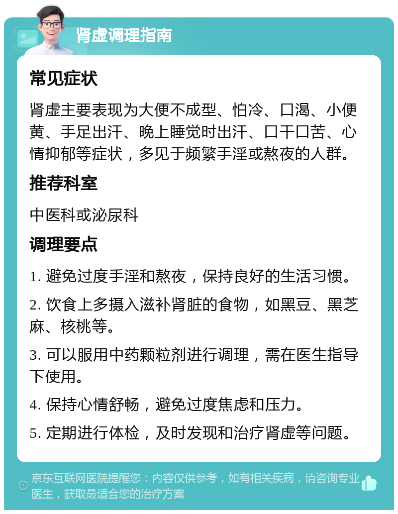 肾虚调理指南 常见症状 肾虚主要表现为大便不成型、怕冷、口渴、小便黄、手足出汗、晚上睡觉时出汗、口干口苦、心情抑郁等症状，多见于频繁手淫或熬夜的人群。 推荐科室 中医科或泌尿科 调理要点 1. 避免过度手淫和熬夜，保持良好的生活习惯。 2. 饮食上多摄入滋补肾脏的食物，如黑豆、黑芝麻、核桃等。 3. 可以服用中药颗粒剂进行调理，需在医生指导下使用。 4. 保持心情舒畅，避免过度焦虑和压力。 5. 定期进行体检，及时发现和治疗肾虚等问题。