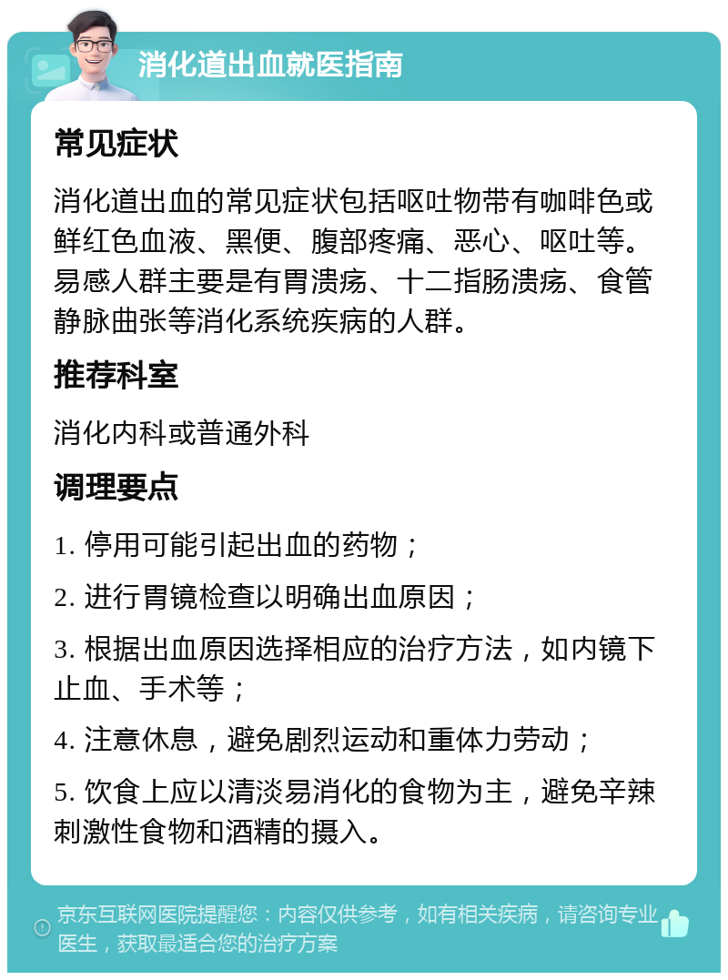 消化道出血就医指南 常见症状 消化道出血的常见症状包括呕吐物带有咖啡色或鲜红色血液、黑便、腹部疼痛、恶心、呕吐等。易感人群主要是有胃溃疡、十二指肠溃疡、食管静脉曲张等消化系统疾病的人群。 推荐科室 消化内科或普通外科 调理要点 1. 停用可能引起出血的药物； 2. 进行胃镜检查以明确出血原因； 3. 根据出血原因选择相应的治疗方法，如内镜下止血、手术等； 4. 注意休息，避免剧烈运动和重体力劳动； 5. 饮食上应以清淡易消化的食物为主，避免辛辣刺激性食物和酒精的摄入。