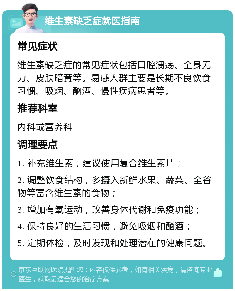 维生素缺乏症就医指南 常见症状 维生素缺乏症的常见症状包括口腔溃疡、全身无力、皮肤暗黄等。易感人群主要是长期不良饮食习惯、吸烟、酗酒、慢性疾病患者等。 推荐科室 内科或营养科 调理要点 1. 补充维生素，建议使用复合维生素片； 2. 调整饮食结构，多摄入新鲜水果、蔬菜、全谷物等富含维生素的食物； 3. 增加有氧运动，改善身体代谢和免疫功能； 4. 保持良好的生活习惯，避免吸烟和酗酒； 5. 定期体检，及时发现和处理潜在的健康问题。