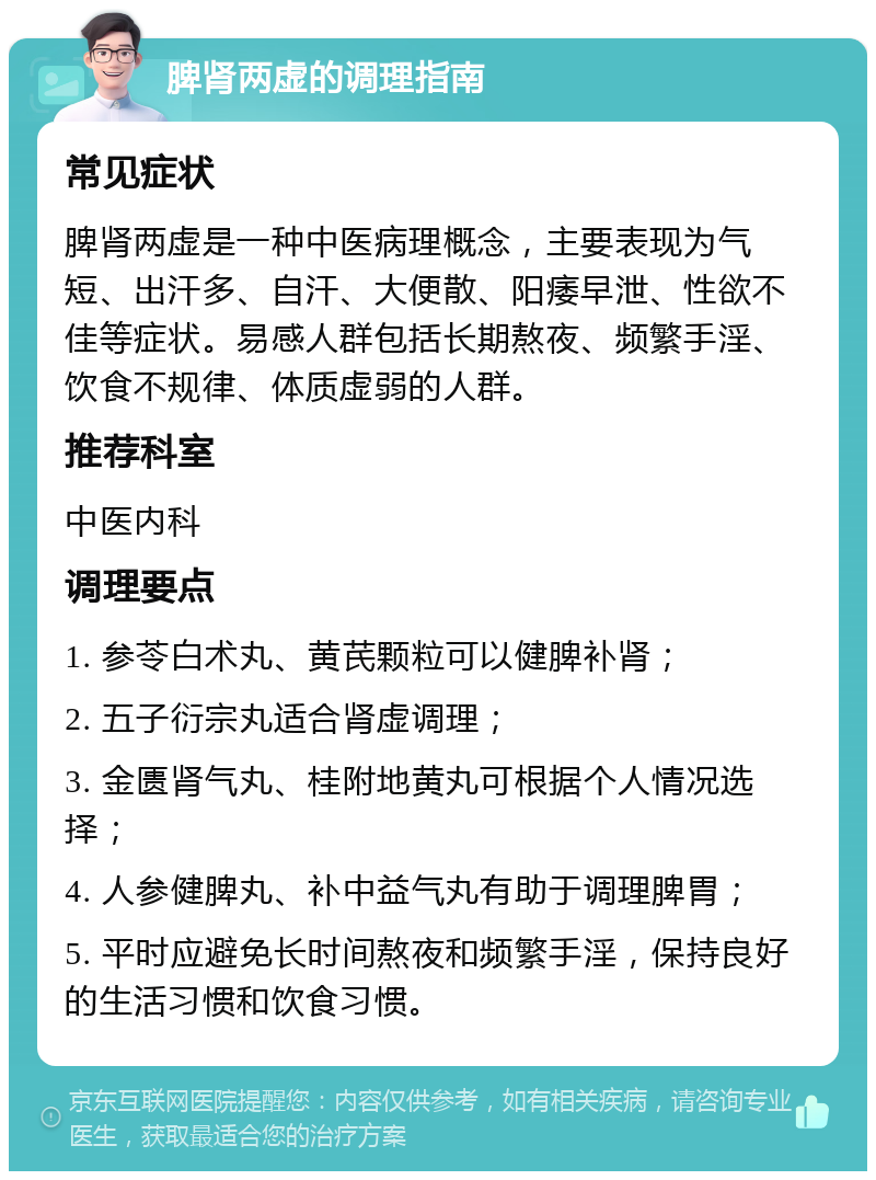 脾肾两虚的调理指南 常见症状 脾肾两虚是一种中医病理概念，主要表现为气短、出汗多、自汗、大便散、阳痿早泄、性欲不佳等症状。易感人群包括长期熬夜、频繁手淫、饮食不规律、体质虚弱的人群。 推荐科室 中医内科 调理要点 1. 参苓白术丸、黄芪颗粒可以健脾补肾； 2. 五子衍宗丸适合肾虚调理； 3. 金匮肾气丸、桂附地黄丸可根据个人情况选择； 4. 人参健脾丸、补中益气丸有助于调理脾胃； 5. 平时应避免长时间熬夜和频繁手淫，保持良好的生活习惯和饮食习惯。