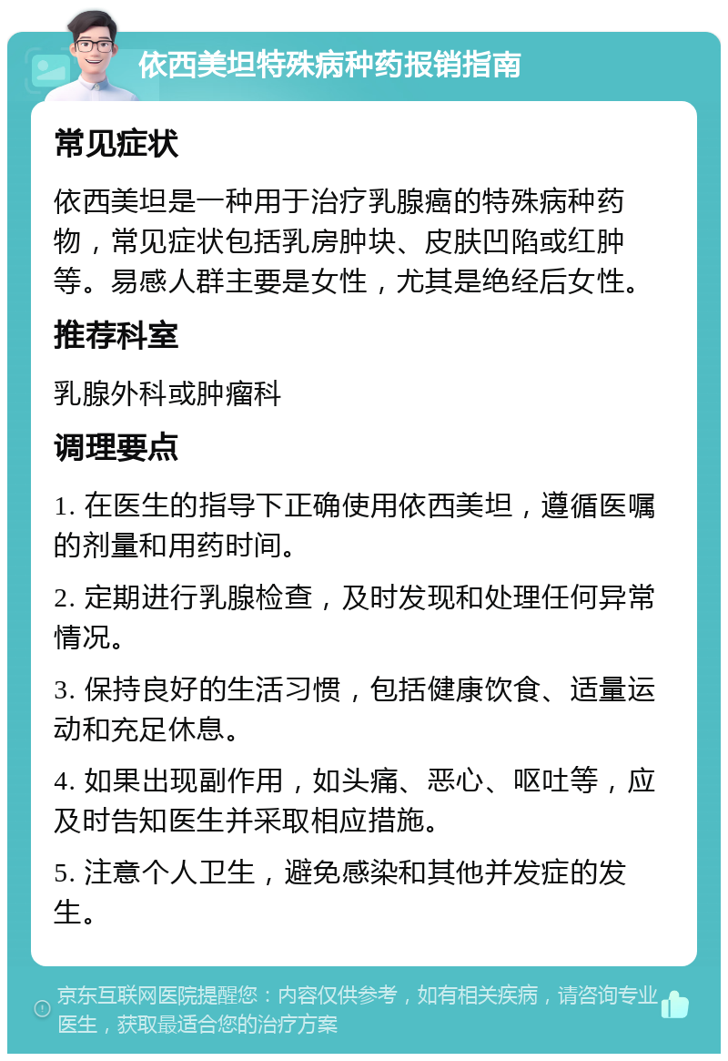 依西美坦特殊病种药报销指南 常见症状 依西美坦是一种用于治疗乳腺癌的特殊病种药物，常见症状包括乳房肿块、皮肤凹陷或红肿等。易感人群主要是女性，尤其是绝经后女性。 推荐科室 乳腺外科或肿瘤科 调理要点 1. 在医生的指导下正确使用依西美坦，遵循医嘱的剂量和用药时间。 2. 定期进行乳腺检查，及时发现和处理任何异常情况。 3. 保持良好的生活习惯，包括健康饮食、适量运动和充足休息。 4. 如果出现副作用，如头痛、恶心、呕吐等，应及时告知医生并采取相应措施。 5. 注意个人卫生，避免感染和其他并发症的发生。