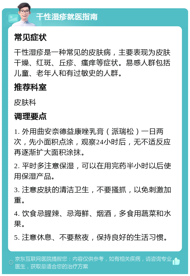 干性湿疹就医指南 常见症状 干性湿疹是一种常见的皮肤病，主要表现为皮肤干燥、红斑、丘疹、瘙痒等症状。易感人群包括儿童、老年人和有过敏史的人群。 推荐科室 皮肤科 调理要点 1. 外用曲安奈德益康唑乳膏（派瑞松）一日两次，先小面积点涂，观察24小时后，无不适反应再逐渐扩大面积涂抹。 2. 平时多注意保湿，可以在用完药半小时以后使用保湿产品。 3. 注意皮肤的清洁卫生，不要搔抓，以免刺激加重。 4. 饮食忌腥辣、忌海鲜、烟酒，多食用蔬菜和水果。 5. 注意休息、不要熬夜，保持良好的生活习惯。