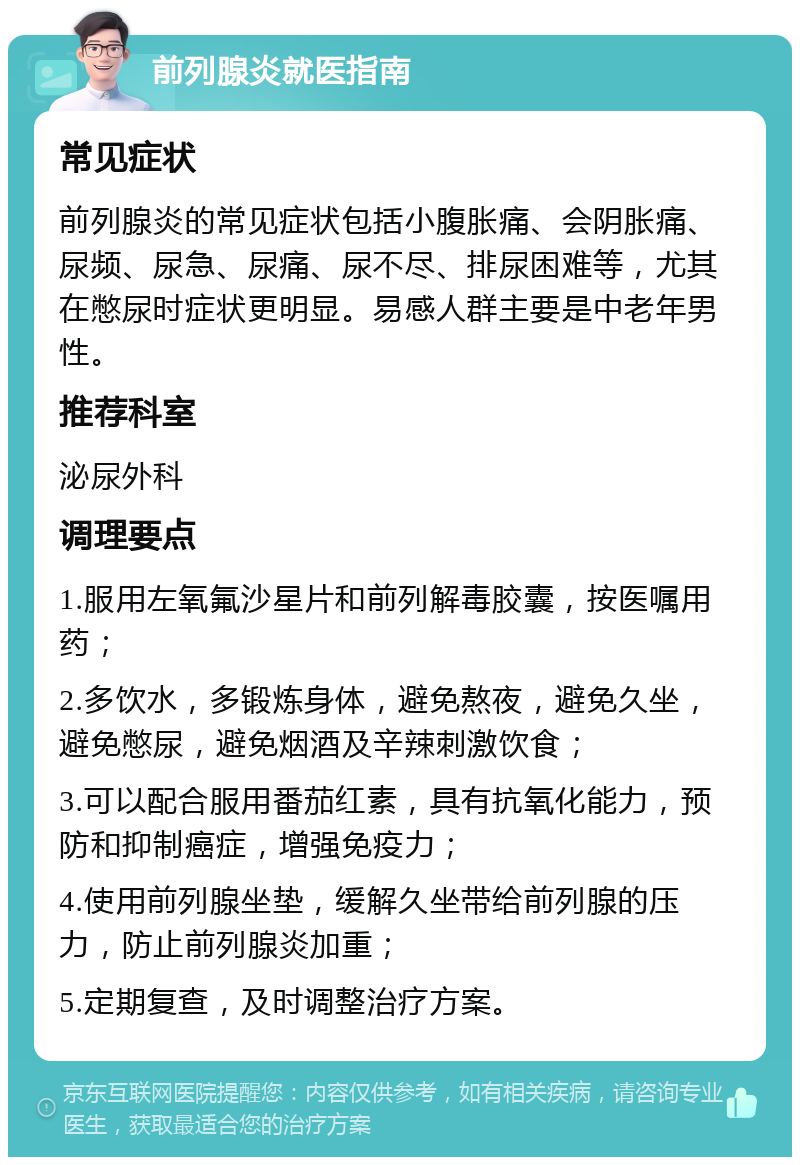 前列腺炎就医指南 常见症状 前列腺炎的常见症状包括小腹胀痛、会阴胀痛、尿频、尿急、尿痛、尿不尽、排尿困难等，尤其在憋尿时症状更明显。易感人群主要是中老年男性。 推荐科室 泌尿外科 调理要点 1.服用左氧氟沙星片和前列解毒胶囊，按医嘱用药； 2.多饮水，多锻炼身体，避免熬夜，避免久坐，避免憋尿，避免烟酒及辛辣刺激饮食； 3.可以配合服用番茄红素，具有抗氧化能力，预防和抑制癌症，增强免疫力； 4.使用前列腺坐垫，缓解久坐带给前列腺的压力，防止前列腺炎加重； 5.定期复查，及时调整治疗方案。