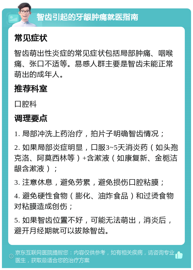 智齿引起的牙龈肿痛就医指南 常见症状 智齿萌出性炎症的常见症状包括局部肿痛、咽喉痛、张口不适等。易感人群主要是智齿未能正常萌出的成年人。 推荐科室 口腔科 调理要点 1. 局部冲洗上药治疗，拍片子明确智齿情况； 2. 如果局部炎症明显，口服3~5天消炎药（如头孢克洛、阿莫西林等）+含漱液（如康复新、金栀洁龈含漱液）； 3. 注意休息，避免劳累，避免损伤口腔粘膜； 4. 避免硬性食物（膨化、油炸食品）和过烫食物对粘膜造成创伤； 5. 如果智齿位置不好，可能无法萌出，消炎后，避开月经期就可以拔除智齿。