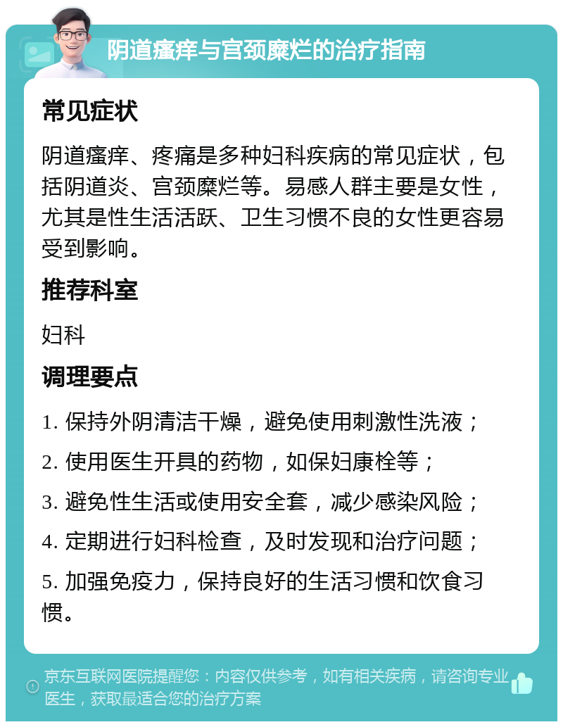 阴道瘙痒与宫颈糜烂的治疗指南 常见症状 阴道瘙痒、疼痛是多种妇科疾病的常见症状，包括阴道炎、宫颈糜烂等。易感人群主要是女性，尤其是性生活活跃、卫生习惯不良的女性更容易受到影响。 推荐科室 妇科 调理要点 1. 保持外阴清洁干燥，避免使用刺激性洗液； 2. 使用医生开具的药物，如保妇康栓等； 3. 避免性生活或使用安全套，减少感染风险； 4. 定期进行妇科检查，及时发现和治疗问题； 5. 加强免疫力，保持良好的生活习惯和饮食习惯。