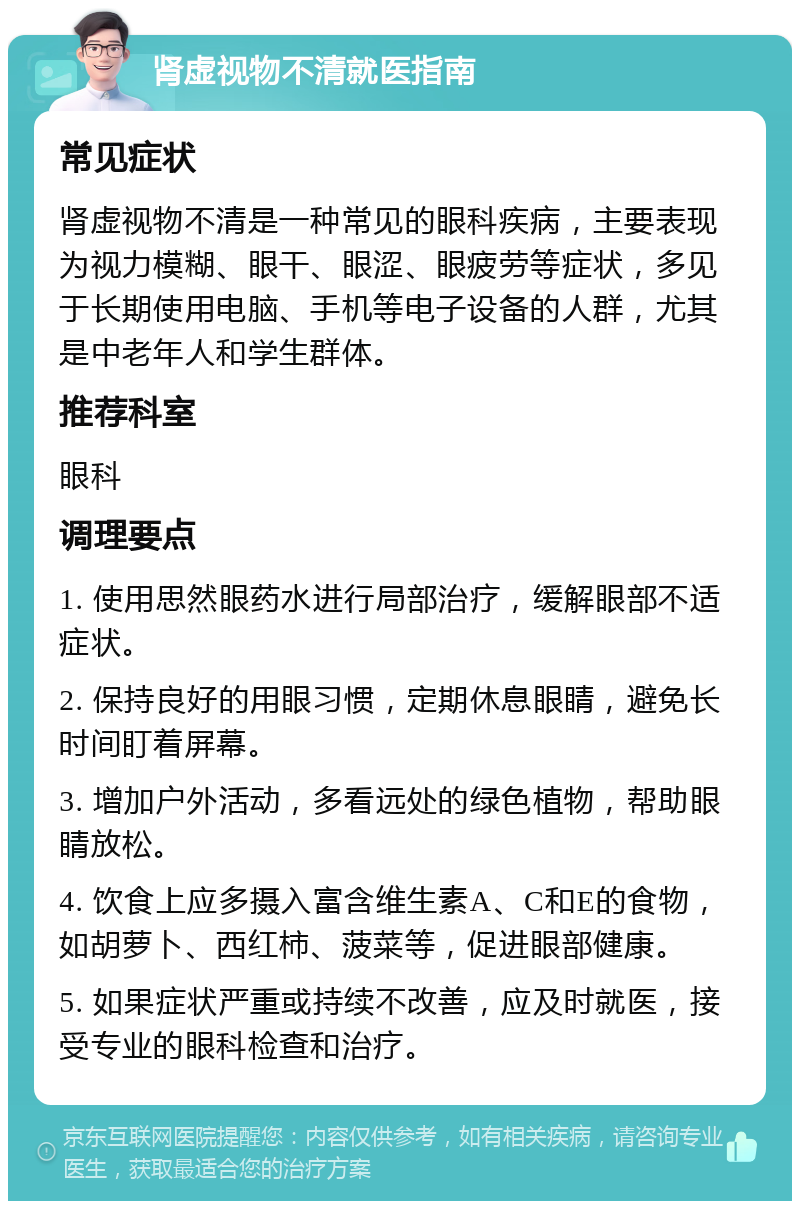 肾虚视物不清就医指南 常见症状 肾虚视物不清是一种常见的眼科疾病，主要表现为视力模糊、眼干、眼涩、眼疲劳等症状，多见于长期使用电脑、手机等电子设备的人群，尤其是中老年人和学生群体。 推荐科室 眼科 调理要点 1. 使用思然眼药水进行局部治疗，缓解眼部不适症状。 2. 保持良好的用眼习惯，定期休息眼睛，避免长时间盯着屏幕。 3. 增加户外活动，多看远处的绿色植物，帮助眼睛放松。 4. 饮食上应多摄入富含维生素A、C和E的食物，如胡萝卜、西红柿、菠菜等，促进眼部健康。 5. 如果症状严重或持续不改善，应及时就医，接受专业的眼科检查和治疗。