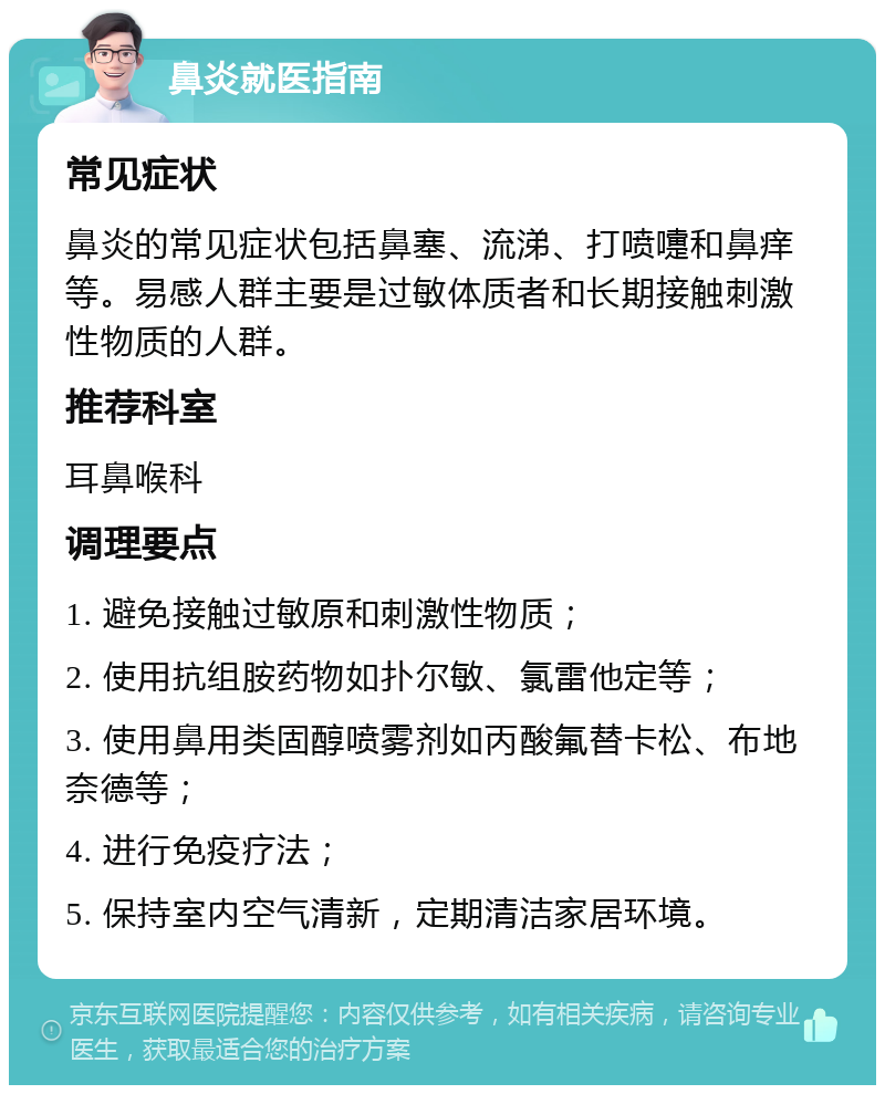 鼻炎就医指南 常见症状 鼻炎的常见症状包括鼻塞、流涕、打喷嚏和鼻痒等。易感人群主要是过敏体质者和长期接触刺激性物质的人群。 推荐科室 耳鼻喉科 调理要点 1. 避免接触过敏原和刺激性物质； 2. 使用抗组胺药物如扑尔敏、氯雷他定等； 3. 使用鼻用类固醇喷雾剂如丙酸氟替卡松、布地奈德等； 4. 进行免疫疗法； 5. 保持室内空气清新，定期清洁家居环境。