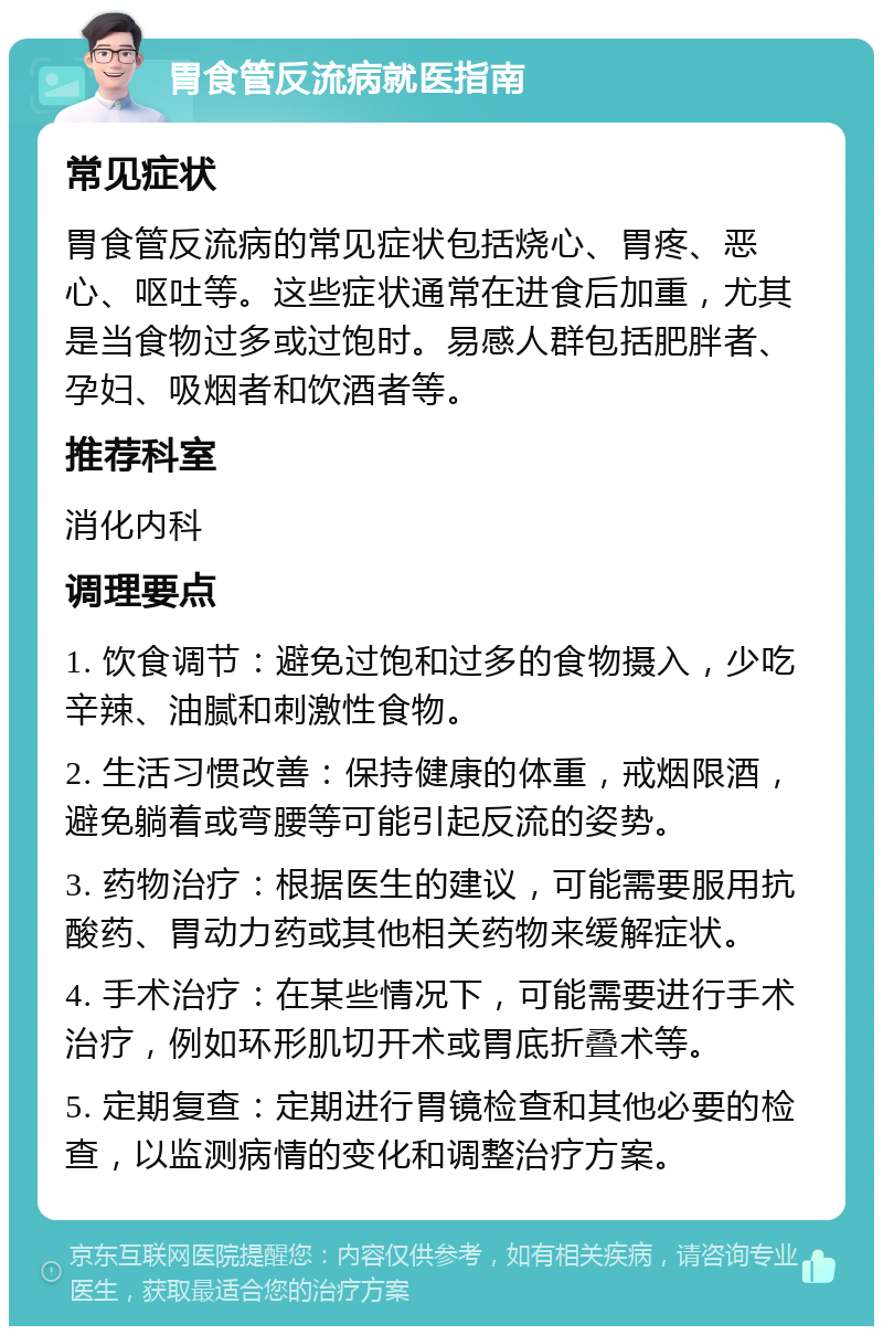 胃食管反流病就医指南 常见症状 胃食管反流病的常见症状包括烧心、胃疼、恶心、呕吐等。这些症状通常在进食后加重，尤其是当食物过多或过饱时。易感人群包括肥胖者、孕妇、吸烟者和饮酒者等。 推荐科室 消化内科 调理要点 1. 饮食调节：避免过饱和过多的食物摄入，少吃辛辣、油腻和刺激性食物。 2. 生活习惯改善：保持健康的体重，戒烟限酒，避免躺着或弯腰等可能引起反流的姿势。 3. 药物治疗：根据医生的建议，可能需要服用抗酸药、胃动力药或其他相关药物来缓解症状。 4. 手术治疗：在某些情况下，可能需要进行手术治疗，例如环形肌切开术或胃底折叠术等。 5. 定期复查：定期进行胃镜检查和其他必要的检查，以监测病情的变化和调整治疗方案。