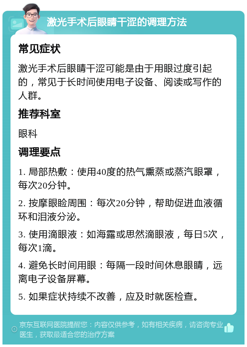 激光手术后眼睛干涩的调理方法 常见症状 激光手术后眼睛干涩可能是由于用眼过度引起的，常见于长时间使用电子设备、阅读或写作的人群。 推荐科室 眼科 调理要点 1. 局部热敷：使用40度的热气熏蒸或蒸汽眼罩，每次20分钟。 2. 按摩眼睑周围：每次20分钟，帮助促进血液循环和泪液分泌。 3. 使用滴眼液：如海露或思然滴眼液，每日5次，每次1滴。 4. 避免长时间用眼：每隔一段时间休息眼睛，远离电子设备屏幕。 5. 如果症状持续不改善，应及时就医检查。