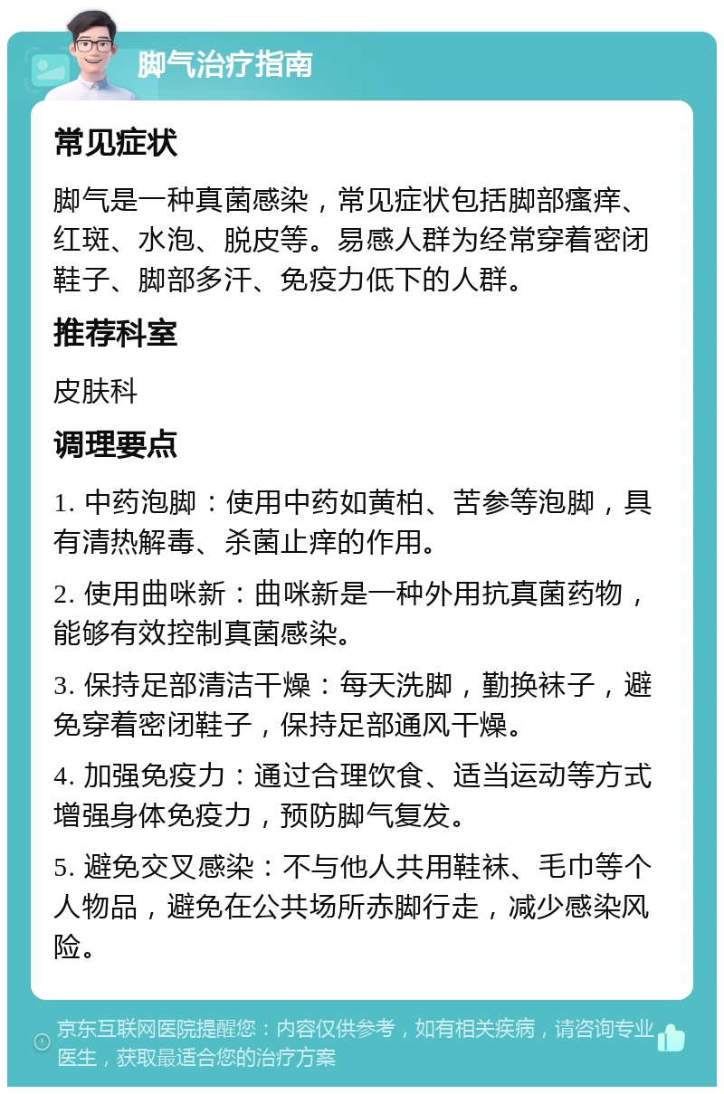 脚气治疗指南 常见症状 脚气是一种真菌感染，常见症状包括脚部瘙痒、红斑、水泡、脱皮等。易感人群为经常穿着密闭鞋子、脚部多汗、免疫力低下的人群。 推荐科室 皮肤科 调理要点 1. 中药泡脚：使用中药如黄柏、苦参等泡脚，具有清热解毒、杀菌止痒的作用。 2. 使用曲咪新：曲咪新是一种外用抗真菌药物，能够有效控制真菌感染。 3. 保持足部清洁干燥：每天洗脚，勤换袜子，避免穿着密闭鞋子，保持足部通风干燥。 4. 加强免疫力：通过合理饮食、适当运动等方式增强身体免疫力，预防脚气复发。 5. 避免交叉感染：不与他人共用鞋袜、毛巾等个人物品，避免在公共场所赤脚行走，减少感染风险。