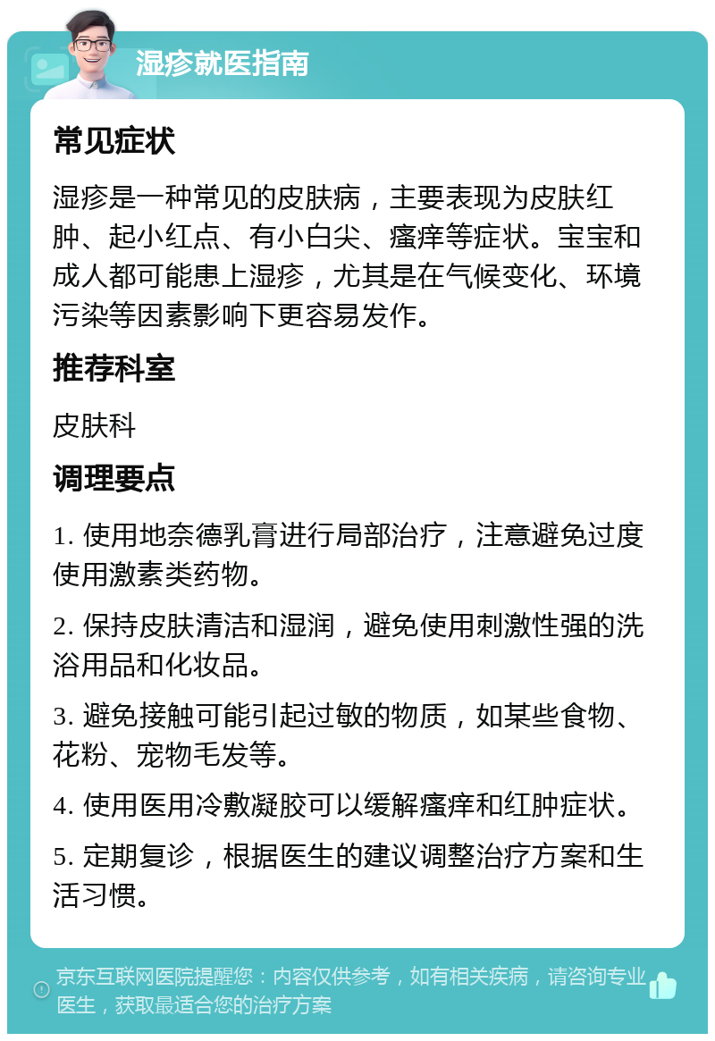 湿疹就医指南 常见症状 湿疹是一种常见的皮肤病，主要表现为皮肤红肿、起小红点、有小白尖、瘙痒等症状。宝宝和成人都可能患上湿疹，尤其是在气候变化、环境污染等因素影响下更容易发作。 推荐科室 皮肤科 调理要点 1. 使用地奈德乳膏进行局部治疗，注意避免过度使用激素类药物。 2. 保持皮肤清洁和湿润，避免使用刺激性强的洗浴用品和化妆品。 3. 避免接触可能引起过敏的物质，如某些食物、花粉、宠物毛发等。 4. 使用医用冷敷凝胶可以缓解瘙痒和红肿症状。 5. 定期复诊，根据医生的建议调整治疗方案和生活习惯。