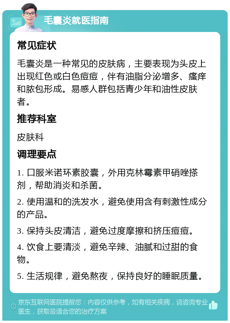 毛囊炎就医指南 常见症状 毛囊炎是一种常见的皮肤病，主要表现为头皮上出现红色或白色痘痘，伴有油脂分泌增多、瘙痒和脓包形成。易感人群包括青少年和油性皮肤者。 推荐科室 皮肤科 调理要点 1. 口服米诺环素胶囊，外用克林霉素甲硝唑搽剂，帮助消炎和杀菌。 2. 使用温和的洗发水，避免使用含有刺激性成分的产品。 3. 保持头皮清洁，避免过度摩擦和挤压痘痘。 4. 饮食上要清淡，避免辛辣、油腻和过甜的食物。 5. 生活规律，避免熬夜，保持良好的睡眠质量。