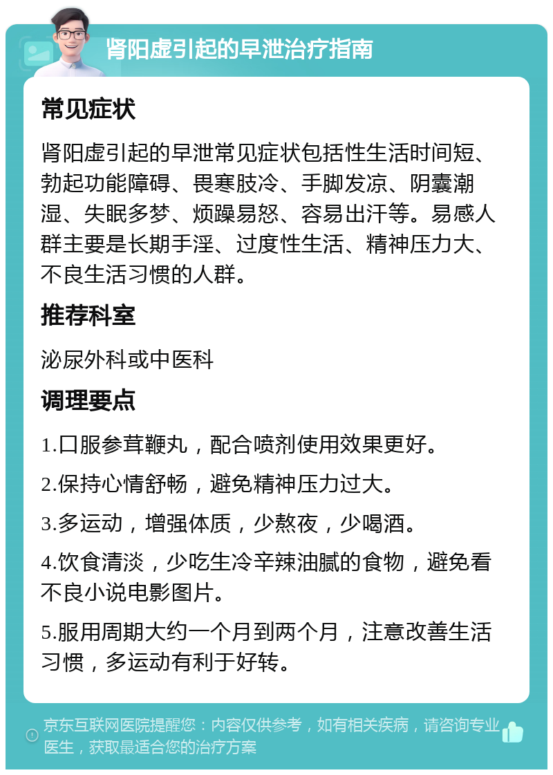 肾阳虚引起的早泄治疗指南 常见症状 肾阳虚引起的早泄常见症状包括性生活时间短、勃起功能障碍、畏寒肢冷、手脚发凉、阴囊潮湿、失眠多梦、烦躁易怒、容易出汗等。易感人群主要是长期手淫、过度性生活、精神压力大、不良生活习惯的人群。 推荐科室 泌尿外科或中医科 调理要点 1.口服参茸鞭丸，配合喷剂使用效果更好。 2.保持心情舒畅，避免精神压力过大。 3.多运动，增强体质，少熬夜，少喝酒。 4.饮食清淡，少吃生冷辛辣油腻的食物，避免看不良小说电影图片。 5.服用周期大约一个月到两个月，注意改善生活习惯，多运动有利于好转。