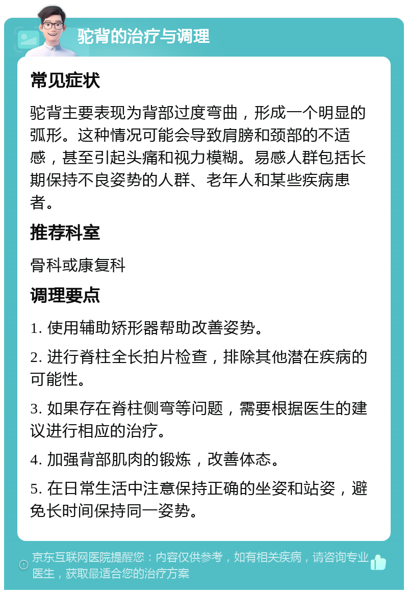 驼背的治疗与调理 常见症状 驼背主要表现为背部过度弯曲，形成一个明显的弧形。这种情况可能会导致肩膀和颈部的不适感，甚至引起头痛和视力模糊。易感人群包括长期保持不良姿势的人群、老年人和某些疾病患者。 推荐科室 骨科或康复科 调理要点 1. 使用辅助矫形器帮助改善姿势。 2. 进行脊柱全长拍片检查，排除其他潜在疾病的可能性。 3. 如果存在脊柱侧弯等问题，需要根据医生的建议进行相应的治疗。 4. 加强背部肌肉的锻炼，改善体态。 5. 在日常生活中注意保持正确的坐姿和站姿，避免长时间保持同一姿势。