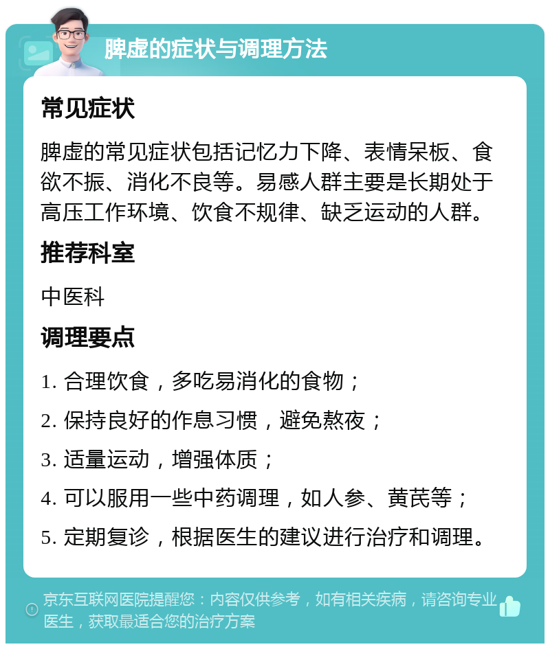 脾虚的症状与调理方法 常见症状 脾虚的常见症状包括记忆力下降、表情呆板、食欲不振、消化不良等。易感人群主要是长期处于高压工作环境、饮食不规律、缺乏运动的人群。 推荐科室 中医科 调理要点 1. 合理饮食，多吃易消化的食物； 2. 保持良好的作息习惯，避免熬夜； 3. 适量运动，增强体质； 4. 可以服用一些中药调理，如人参、黄芪等； 5. 定期复诊，根据医生的建议进行治疗和调理。