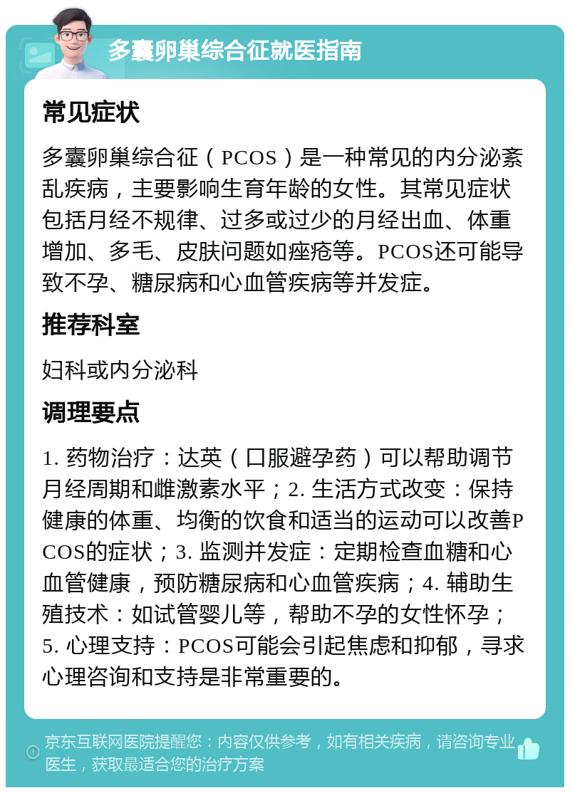 多囊卵巢综合征就医指南 常见症状 多囊卵巢综合征（PCOS）是一种常见的内分泌紊乱疾病，主要影响生育年龄的女性。其常见症状包括月经不规律、过多或过少的月经出血、体重增加、多毛、皮肤问题如痤疮等。PCOS还可能导致不孕、糖尿病和心血管疾病等并发症。 推荐科室 妇科或内分泌科 调理要点 1. 药物治疗：达英（口服避孕药）可以帮助调节月经周期和雌激素水平；2. 生活方式改变：保持健康的体重、均衡的饮食和适当的运动可以改善PCOS的症状；3. 监测并发症：定期检查血糖和心血管健康，预防糖尿病和心血管疾病；4. 辅助生殖技术：如试管婴儿等，帮助不孕的女性怀孕；5. 心理支持：PCOS可能会引起焦虑和抑郁，寻求心理咨询和支持是非常重要的。