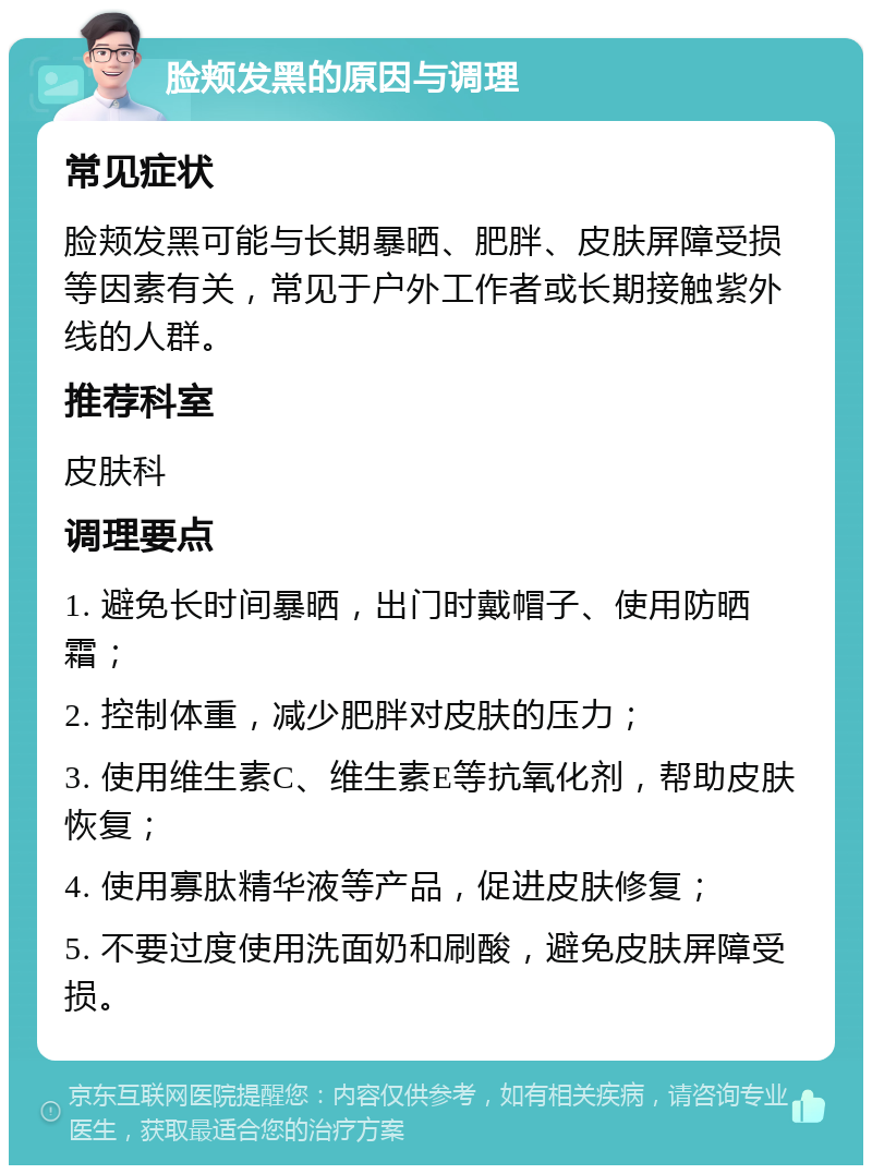 脸颊发黑的原因与调理 常见症状 脸颊发黑可能与长期暴晒、肥胖、皮肤屏障受损等因素有关，常见于户外工作者或长期接触紫外线的人群。 推荐科室 皮肤科 调理要点 1. 避免长时间暴晒，出门时戴帽子、使用防晒霜； 2. 控制体重，减少肥胖对皮肤的压力； 3. 使用维生素C、维生素E等抗氧化剂，帮助皮肤恢复； 4. 使用寡肽精华液等产品，促进皮肤修复； 5. 不要过度使用洗面奶和刷酸，避免皮肤屏障受损。