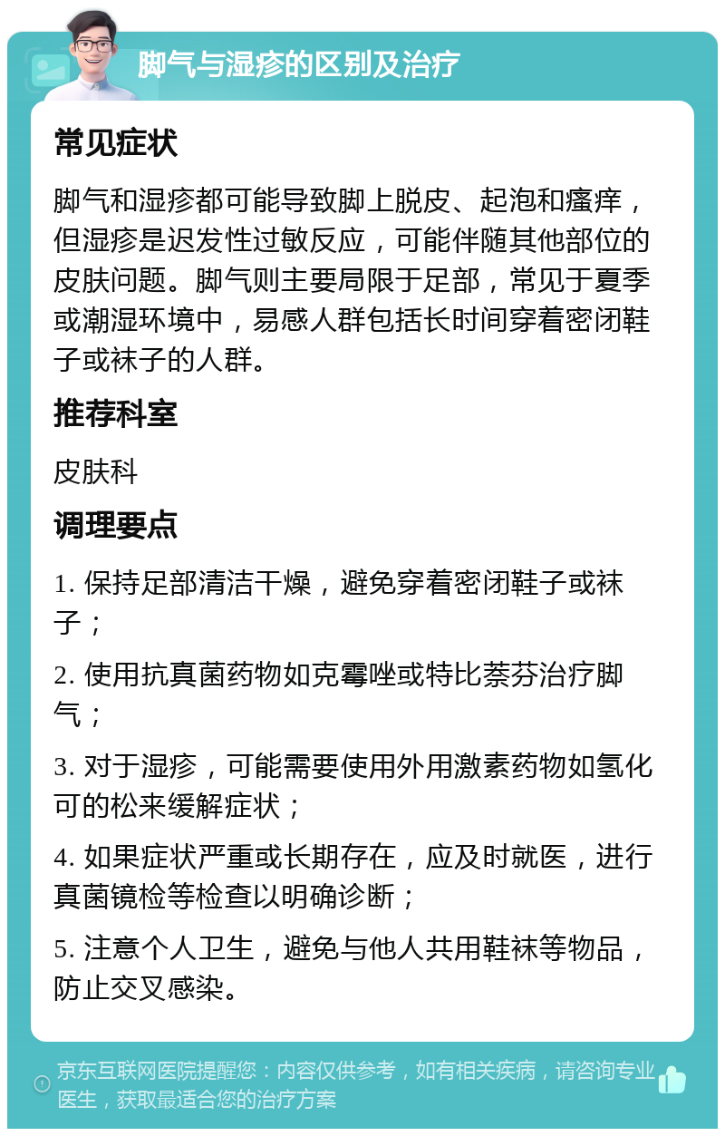 脚气与湿疹的区别及治疗 常见症状 脚气和湿疹都可能导致脚上脱皮、起泡和瘙痒，但湿疹是迟发性过敏反应，可能伴随其他部位的皮肤问题。脚气则主要局限于足部，常见于夏季或潮湿环境中，易感人群包括长时间穿着密闭鞋子或袜子的人群。 推荐科室 皮肤科 调理要点 1. 保持足部清洁干燥，避免穿着密闭鞋子或袜子； 2. 使用抗真菌药物如克霉唑或特比萘芬治疗脚气； 3. 对于湿疹，可能需要使用外用激素药物如氢化可的松来缓解症状； 4. 如果症状严重或长期存在，应及时就医，进行真菌镜检等检查以明确诊断； 5. 注意个人卫生，避免与他人共用鞋袜等物品，防止交叉感染。