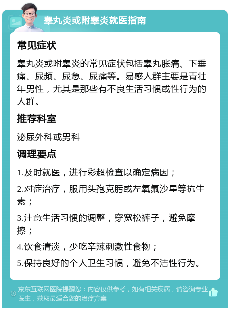 睾丸炎或附睾炎就医指南 常见症状 睾丸炎或附睾炎的常见症状包括睾丸胀痛、下垂痛、尿频、尿急、尿痛等。易感人群主要是青壮年男性，尤其是那些有不良生活习惯或性行为的人群。 推荐科室 泌尿外科或男科 调理要点 1.及时就医，进行彩超检查以确定病因； 2.对症治疗，服用头孢克肟或左氧氟沙星等抗生素； 3.注意生活习惯的调整，穿宽松裤子，避免摩擦； 4.饮食清淡，少吃辛辣刺激性食物； 5.保持良好的个人卫生习惯，避免不洁性行为。