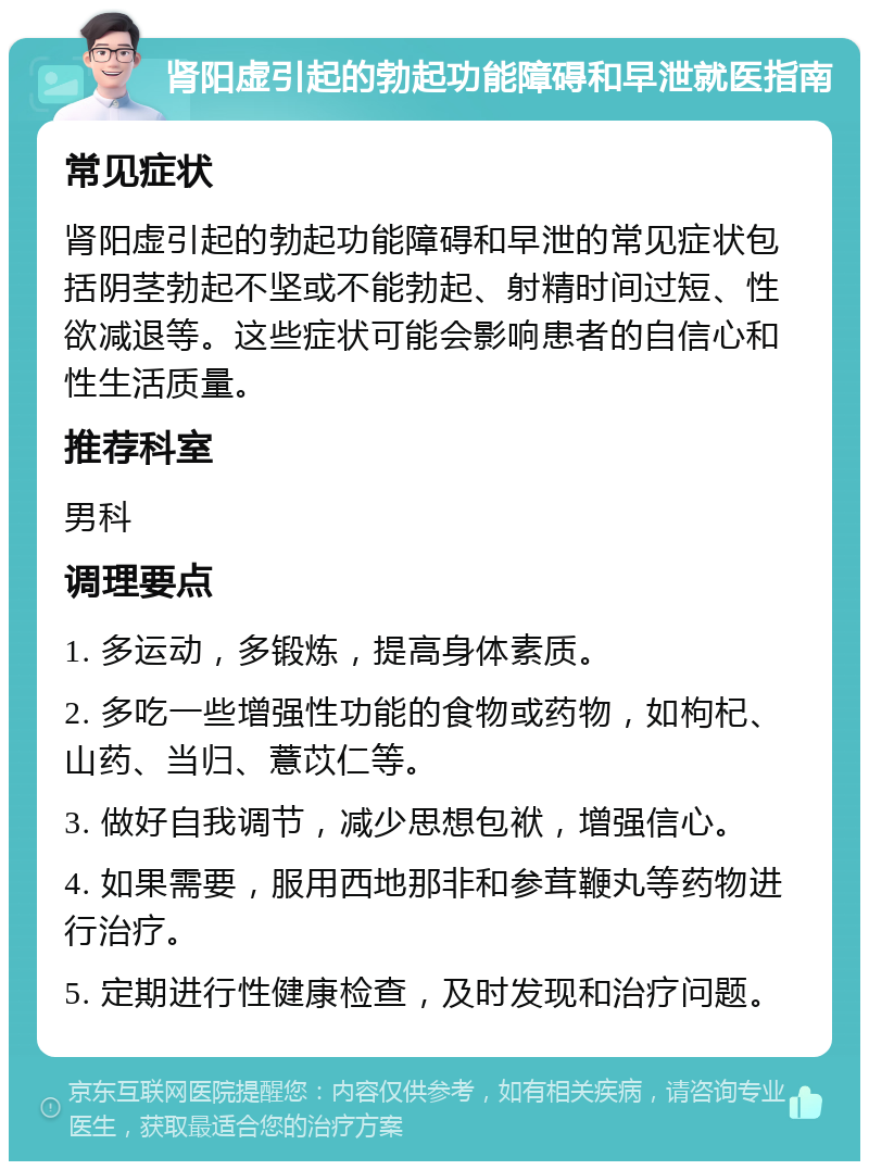 肾阳虚引起的勃起功能障碍和早泄就医指南 常见症状 肾阳虚引起的勃起功能障碍和早泄的常见症状包括阴茎勃起不坚或不能勃起、射精时间过短、性欲减退等。这些症状可能会影响患者的自信心和性生活质量。 推荐科室 男科 调理要点 1. 多运动，多锻炼，提高身体素质。 2. 多吃一些增强性功能的食物或药物，如枸杞、山药、当归、薏苡仁等。 3. 做好自我调节，减少思想包袱，增强信心。 4. 如果需要，服用西地那非和参茸鞭丸等药物进行治疗。 5. 定期进行性健康检查，及时发现和治疗问题。