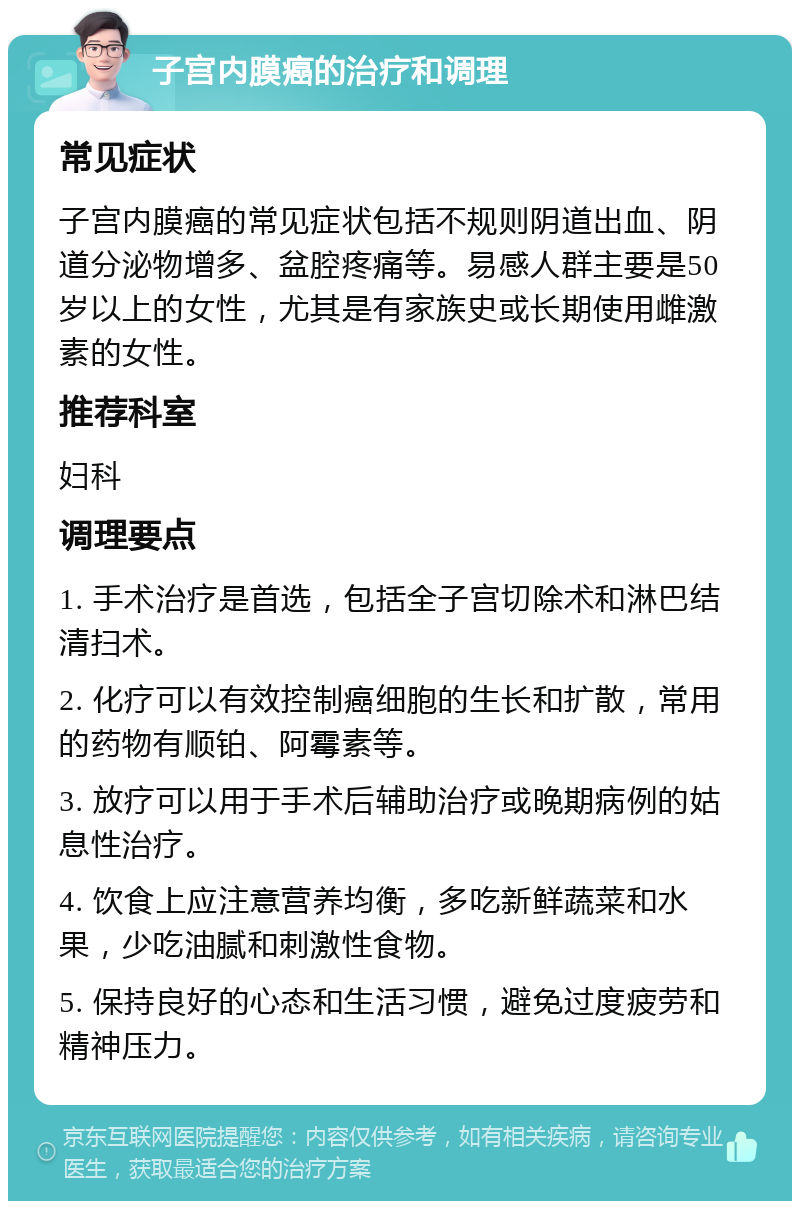 子宫内膜癌的治疗和调理 常见症状 子宫内膜癌的常见症状包括不规则阴道出血、阴道分泌物增多、盆腔疼痛等。易感人群主要是50岁以上的女性，尤其是有家族史或长期使用雌激素的女性。 推荐科室 妇科 调理要点 1. 手术治疗是首选，包括全子宫切除术和淋巴结清扫术。 2. 化疗可以有效控制癌细胞的生长和扩散，常用的药物有顺铂、阿霉素等。 3. 放疗可以用于手术后辅助治疗或晚期病例的姑息性治疗。 4. 饮食上应注意营养均衡，多吃新鲜蔬菜和水果，少吃油腻和刺激性食物。 5. 保持良好的心态和生活习惯，避免过度疲劳和精神压力。