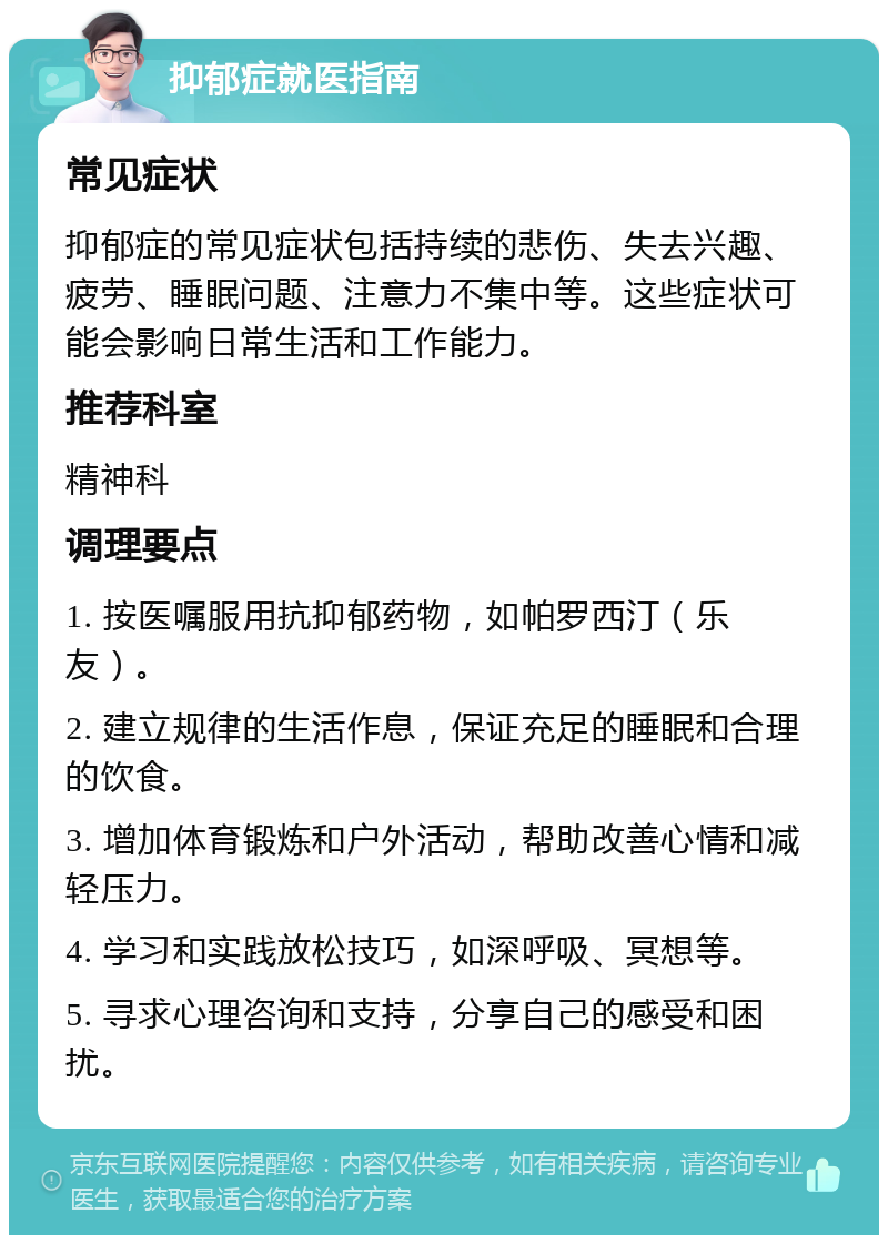 抑郁症就医指南 常见症状 抑郁症的常见症状包括持续的悲伤、失去兴趣、疲劳、睡眠问题、注意力不集中等。这些症状可能会影响日常生活和工作能力。 推荐科室 精神科 调理要点 1. 按医嘱服用抗抑郁药物，如帕罗西汀（乐友）。 2. 建立规律的生活作息，保证充足的睡眠和合理的饮食。 3. 增加体育锻炼和户外活动，帮助改善心情和减轻压力。 4. 学习和实践放松技巧，如深呼吸、冥想等。 5. 寻求心理咨询和支持，分享自己的感受和困扰。