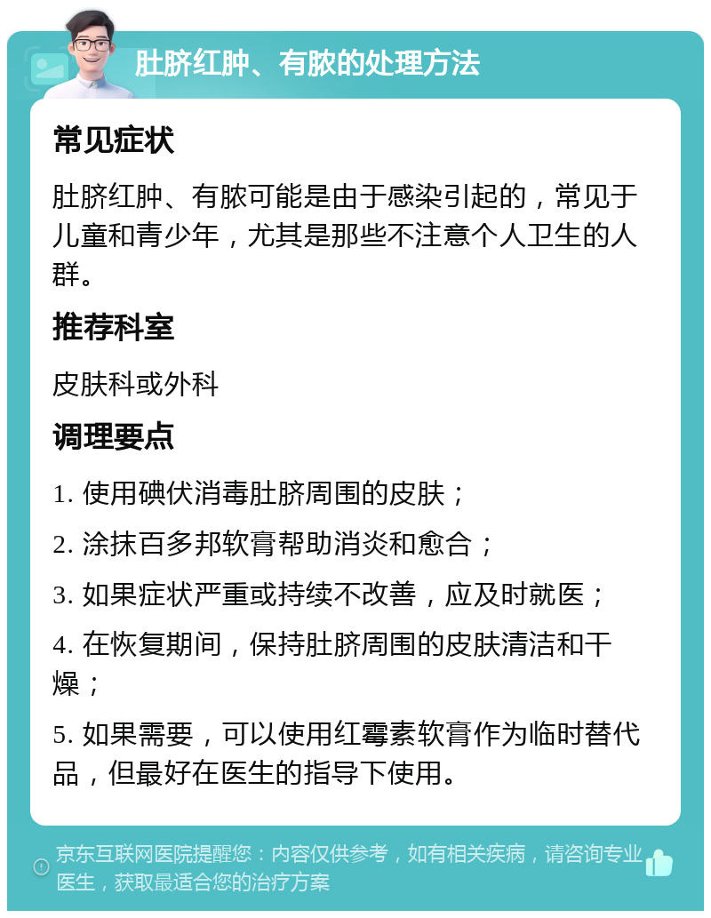 肚脐红肿、有脓的处理方法 常见症状 肚脐红肿、有脓可能是由于感染引起的，常见于儿童和青少年，尤其是那些不注意个人卫生的人群。 推荐科室 皮肤科或外科 调理要点 1. 使用碘伏消毒肚脐周围的皮肤； 2. 涂抹百多邦软膏帮助消炎和愈合； 3. 如果症状严重或持续不改善，应及时就医； 4. 在恢复期间，保持肚脐周围的皮肤清洁和干燥； 5. 如果需要，可以使用红霉素软膏作为临时替代品，但最好在医生的指导下使用。