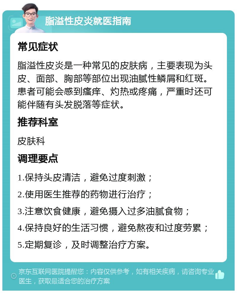 脂溢性皮炎就医指南 常见症状 脂溢性皮炎是一种常见的皮肤病，主要表现为头皮、面部、胸部等部位出现油腻性鳞屑和红斑。患者可能会感到瘙痒、灼热或疼痛，严重时还可能伴随有头发脱落等症状。 推荐科室 皮肤科 调理要点 1.保持头皮清洁，避免过度刺激； 2.使用医生推荐的药物进行治疗； 3.注意饮食健康，避免摄入过多油腻食物； 4.保持良好的生活习惯，避免熬夜和过度劳累； 5.定期复诊，及时调整治疗方案。