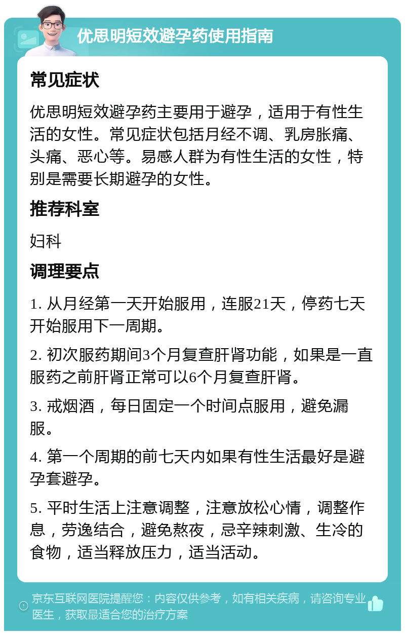 优思明短效避孕药使用指南 常见症状 优思明短效避孕药主要用于避孕，适用于有性生活的女性。常见症状包括月经不调、乳房胀痛、头痛、恶心等。易感人群为有性生活的女性，特别是需要长期避孕的女性。 推荐科室 妇科 调理要点 1. 从月经第一天开始服用，连服21天，停药七天开始服用下一周期。 2. 初次服药期间3个月复查肝肾功能，如果是一直服药之前肝肾正常可以6个月复查肝肾。 3. 戒烟酒，每日固定一个时间点服用，避免漏服。 4. 第一个周期的前七天内如果有性生活最好是避孕套避孕。 5. 平时生活上注意调整，注意放松心情，调整作息，劳逸结合，避免熬夜，忌辛辣刺激、生冷的食物，适当释放压力，适当活动。