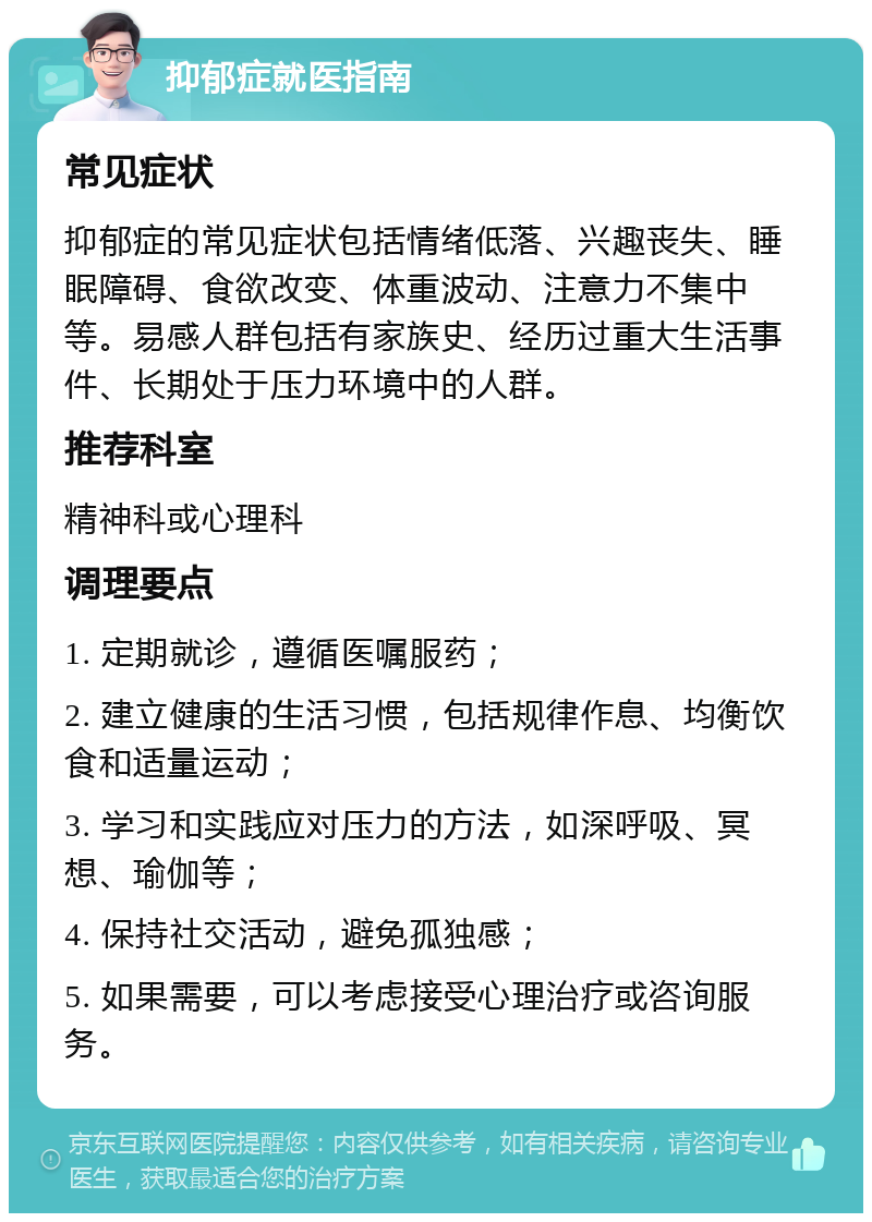 抑郁症就医指南 常见症状 抑郁症的常见症状包括情绪低落、兴趣丧失、睡眠障碍、食欲改变、体重波动、注意力不集中等。易感人群包括有家族史、经历过重大生活事件、长期处于压力环境中的人群。 推荐科室 精神科或心理科 调理要点 1. 定期就诊，遵循医嘱服药； 2. 建立健康的生活习惯，包括规律作息、均衡饮食和适量运动； 3. 学习和实践应对压力的方法，如深呼吸、冥想、瑜伽等； 4. 保持社交活动，避免孤独感； 5. 如果需要，可以考虑接受心理治疗或咨询服务。