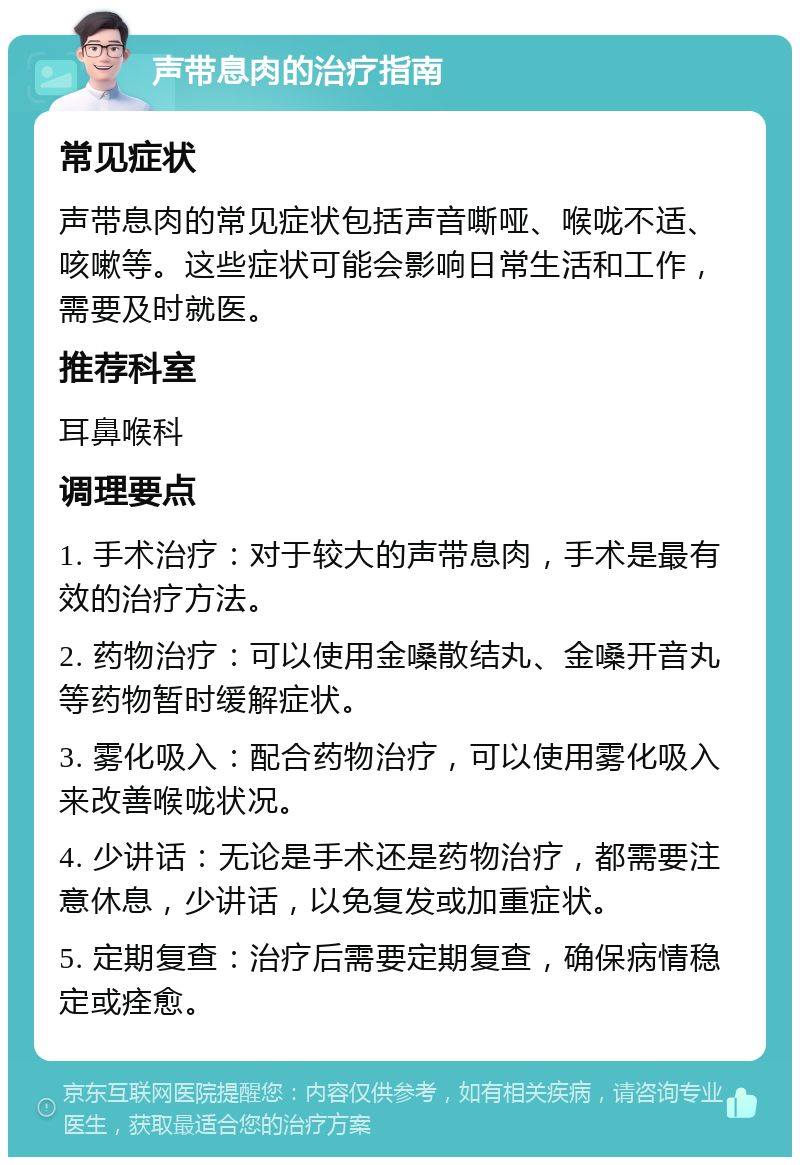 声带息肉的治疗指南 常见症状 声带息肉的常见症状包括声音嘶哑、喉咙不适、咳嗽等。这些症状可能会影响日常生活和工作，需要及时就医。 推荐科室 耳鼻喉科 调理要点 1. 手术治疗：对于较大的声带息肉，手术是最有效的治疗方法。 2. 药物治疗：可以使用金嗓散结丸、金嗓开音丸等药物暂时缓解症状。 3. 雾化吸入：配合药物治疗，可以使用雾化吸入来改善喉咙状况。 4. 少讲话：无论是手术还是药物治疗，都需要注意休息，少讲话，以免复发或加重症状。 5. 定期复查：治疗后需要定期复查，确保病情稳定或痊愈。