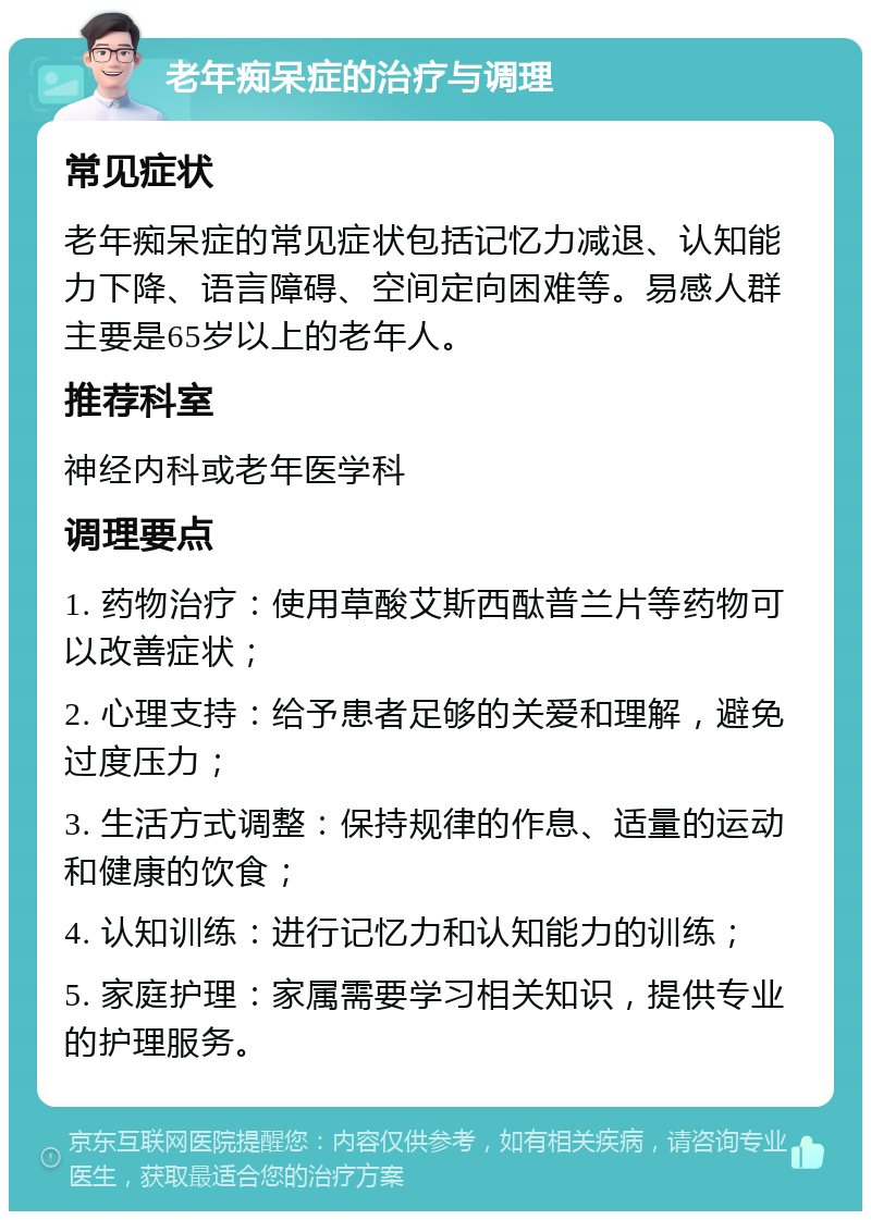 老年痴呆症的治疗与调理 常见症状 老年痴呆症的常见症状包括记忆力减退、认知能力下降、语言障碍、空间定向困难等。易感人群主要是65岁以上的老年人。 推荐科室 神经内科或老年医学科 调理要点 1. 药物治疗：使用草酸艾斯西酞普兰片等药物可以改善症状； 2. 心理支持：给予患者足够的关爱和理解，避免过度压力； 3. 生活方式调整：保持规律的作息、适量的运动和健康的饮食； 4. 认知训练：进行记忆力和认知能力的训练； 5. 家庭护理：家属需要学习相关知识，提供专业的护理服务。