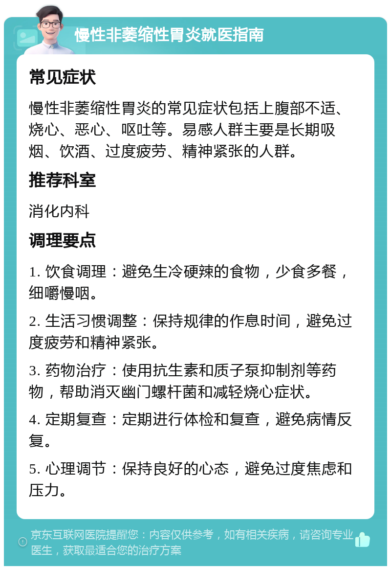 慢性非萎缩性胃炎就医指南 常见症状 慢性非萎缩性胃炎的常见症状包括上腹部不适、烧心、恶心、呕吐等。易感人群主要是长期吸烟、饮酒、过度疲劳、精神紧张的人群。 推荐科室 消化内科 调理要点 1. 饮食调理：避免生冷硬辣的食物，少食多餐，细嚼慢咽。 2. 生活习惯调整：保持规律的作息时间，避免过度疲劳和精神紧张。 3. 药物治疗：使用抗生素和质子泵抑制剂等药物，帮助消灭幽门螺杆菌和减轻烧心症状。 4. 定期复查：定期进行体检和复查，避免病情反复。 5. 心理调节：保持良好的心态，避免过度焦虑和压力。