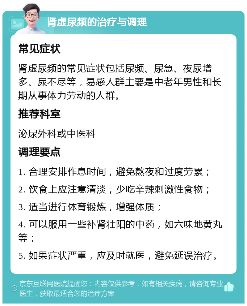 肾虚尿频的治疗与调理 常见症状 肾虚尿频的常见症状包括尿频、尿急、夜尿增多、尿不尽等，易感人群主要是中老年男性和长期从事体力劳动的人群。 推荐科室 泌尿外科或中医科 调理要点 1. 合理安排作息时间，避免熬夜和过度劳累； 2. 饮食上应注意清淡，少吃辛辣刺激性食物； 3. 适当进行体育锻炼，增强体质； 4. 可以服用一些补肾壮阳的中药，如六味地黄丸等； 5. 如果症状严重，应及时就医，避免延误治疗。