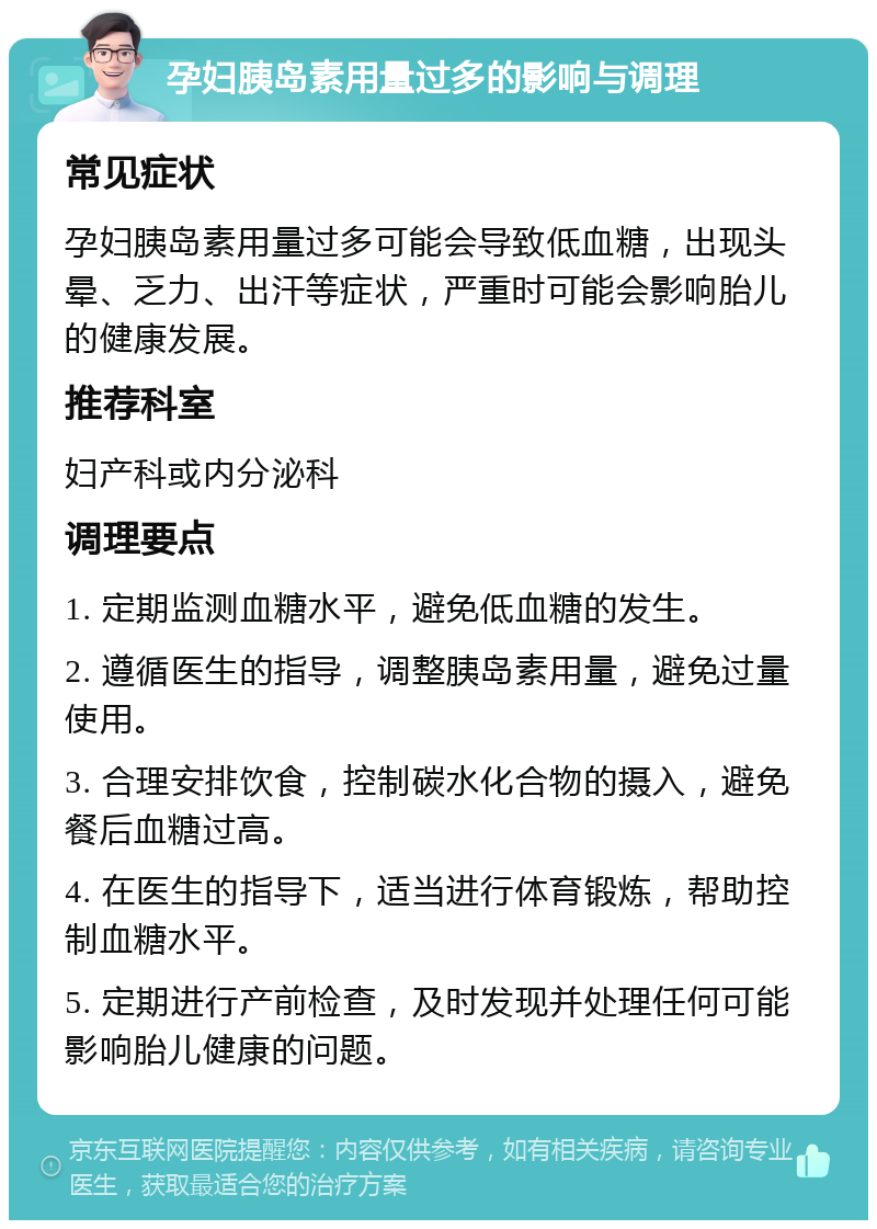 孕妇胰岛素用量过多的影响与调理 常见症状 孕妇胰岛素用量过多可能会导致低血糖，出现头晕、乏力、出汗等症状，严重时可能会影响胎儿的健康发展。 推荐科室 妇产科或内分泌科 调理要点 1. 定期监测血糖水平，避免低血糖的发生。 2. 遵循医生的指导，调整胰岛素用量，避免过量使用。 3. 合理安排饮食，控制碳水化合物的摄入，避免餐后血糖过高。 4. 在医生的指导下，适当进行体育锻炼，帮助控制血糖水平。 5. 定期进行产前检查，及时发现并处理任何可能影响胎儿健康的问题。